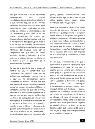 REALIDAD Y REFLEXIÓN   AÑO 8 NO   25   SAN SALVADOR, EL SALVADOR, CENTROAMÉRICA   REVISTA CUATRIMESTRAL   MAYO-AGOSTO 2009



Dejo por un instante la acción netamente                          poesía, fijándola subliminalmente como
contemplativa,/          para          asumir                     algo superfluo, algo sin ton ni son, ¡ah, qué
inmediatamente una actitud más objetiva ,/                        dirían poetas como Nazim, Miguel
la cual también requiere de los mismos                            Hernández, de Rocka, y Roque!
elementos profundos de la conciencia y del
conocimiento, para emplearlos en este                             Claro que en lo que sí tienen razón dichos
campo específico de la crítica social, que es                     remedos de cicerones, y he aquí el efecto
tan importante y vital como el de las                             bumerán, es que la poesía no es ese gesto,
esferas maravillosas de nuestro yo.                               ni ese motivo, ni ese plante con que se le
Entonces, lo que aquí comunique será con                          está mencionando en tales circunstancias,
el mismo talante de la poesía, pues mi caso                       y es que no es nada de esa iniquidad en la
es de los que no admiten deslinde entre                           que se le quiere mezclar, ya que la poesía
poeta y realidad, tanto por las herramientas                      propende por la verdad, la belleza y lo
intrínsecas del lenguaje como por el                              justo, y jamás es esa "verdad patas arriba",
compromiso con que trato los temas                                ni esa injusticia presentada con argucias,
humanos, sociales y culturales, y sobre                           ni ese maquillaje y tratamiento plástico
todo, por la posición con que me planto en                        mucho menos.
el mundo y por lo que trato de ir
                                                                  De ahí que, contrariamente a lo que la
adelantando en el proceso.
                                                                  ignorancia o el prejuicio supongan y digan
Así que es la poesía la que le presta al                          machaconamente, todo lo que con el
hombre su luz, su sensibilidad, sus                               espíritu poético emerja será ciertamente
capacidades de profundización en la                               libre, porque la poesía no le concede su
realidad para aprehender y plasmar el hoy y                       esencia ni a la autocensura, tal como lo
el aquí que le corresponden como                                  dijera José Martí, cuando en unos de sus
"ciudadano del mundo". Por ello, con ese                          versos agradecía y bendecía a la poesía
nivel y ese carácter que han dispensado a la                      porque        con       ella      desplegaba
poesía los grandes pensadores, filósofos y                        soberanamente su ser, sin recurrir a ciertas
luchadores sociales, es que uno escucha,                          manipulaciones del lenguaje y algunos
dándoles su proporción correspondiente, a                         capiteles de la retórica con los cuales se
algunos que, no con talante político sino                         procede incluso en política y en diplomacia
con trazas de politiquillos, se refieren con                      de alturas, así como él conocía de tan
menosprecio al quehacer trascendente de                           diversas realizaciones, tanto en la actividad
la conciencia y dicen "esto no es poesía",                        pública como en la aplicación de su genio,
cuando lo que evidente y alevosamente                             ya apartado de todo y solo con sus Versos
quieren, es hacer figurar que el asunto del                       Sencillos. ¡Con qué certeza cantó Martí lo
cual están tratando es del "mundo real",                          que fue, en el arte y en su vida plenamente,
pretendiendo de esa forma ningunear a la                          en su unicidad humanística!



UNIVERSIDAD FRANCISCO GAVIDIA (UFG)                                                                                39
 