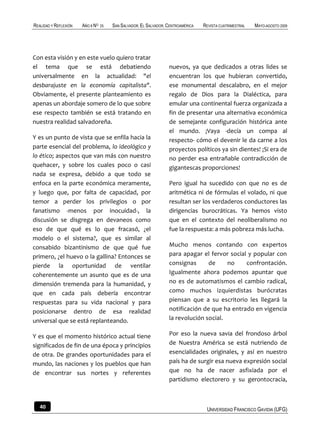 REALIDAD Y REFLEXIÓN   AÑO 8 NO   25   SAN SALVADOR, EL SALVADOR, CENTROAMÉRICA   REVISTA CUATRIMESTRAL   MAYO-AGOSTO 2009




Con esta visión y en este vuelo quiero tratar
el tema que se está debatiendo                                    nuevos, ya que dedicados a otras lides se
universalmente en la actualidad: "el                              encuentran los que hubieran convertido,
desbarajuste en la economía capitalista".                         ese monumental descalabro, en el mejor
Obviamente, el presente planteamiento es                          regalo de Dios para la Dialéctica, para
apenas un abordaje somero de lo que sobre                         emular una continental fuerza organizada a
ese respecto también se está tratando en                          fin de presentar una alternativa económica
nuestra realidad salvadoreña.                                     de semejante configuración histórica ante
                                                                  el mundo. ¡Vaya -decía un compa al
Y es un punto de vista que se enfila hacia la                     respecto- cómo el devenir le da carne a los
parte esencial del problema, lo ideológico y                      proyectos políticos ya sin dientes! ¡Si era de
lo ético; aspectos que van más con nuestro                        no perder esa entrañable contradicción de
quehacer, y sobre los cuales poco o casi                          gigantescas proporciones!
nada se expresa, debido a que todo se
enfoca en la parte económica meramente,                           Pero igual ha sucedido con que no es de
y luego que, por falta de capacidad, por                          aritmética ni de fórmulas el volado, ni que
temor a perder los privilegios o por                              resultan ser los verdaderos conductores las
fanatismo -menos por inocuidad-, la                               dirigencias burocráticas. Ya hemos visto
discusión se disgrega en devaneos como                            que en el contexto del neoliberalismo no
eso de que qué es lo que fracasó, ¿el                             fue la respuesta: a más pobreza más lucha.
modelo o el sistema?, que es similar al
consabido bizantinismo de que qué fue                             Mucho menos contando con expertos
primero, ¿el huevo o la gallina? Entonces se                      para apagar el fervor social y popular con
pierde la oportunidad de ventilar                                 consignas      de     no    confrontación.
coherentemente un asunto que es de una                            Igualmente ahora podemos apuntar que
dimensión tremenda para la humanidad, y                           no es de automatismos el cambio radical,
que en cada país debería encontrar                                como muchos izquierdistas burócratas
respuestas para su vida nacional y para                           piensan que a su escritorio les llegará la
posicionarse dentro de esa realidad                               notificación de que ha entrado en vigencia
universal que se está replanteando.                               la revolución social.

Y es que el momento histórico actual tiene                        Por eso la nueva savia del frondoso árbol
significados de fin de una época y principios                     de Nuestra América se está nutriendo de
de otra. De grandes oportunidades para el                         esencialidades originales, y así en nuestro
mundo, las naciones y los pueblos que han                         país ha de surgir esa nueva expresión social
de encontrar sus nortes y referentes                              que no ha de nacer asfixiada por el
                                                                  partidismo electorero y su gerontocracia,



   40                                                                              UNIVERSIDAD FRANCISCO GAVIDIA (UFG)
 