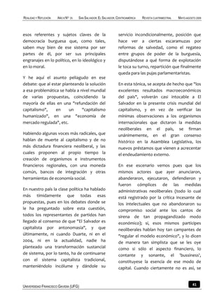 REALIDAD Y REFLEXIÓN   AÑO 8 NO   25   SAN SALVADOR, EL SALVADOR, CENTROAMÉRICA   REVISTA CUATRIMESTRAL   MAYO-AGOSTO 2009



esos referentes y sujetos claves de la                            servicio incondicionalmente, posición que
democracia burguesa que, como tales,                              hace ver a ciertas escaramuzas por
saben muy bien de ese sistema por ser                             reformas de salvedad, como el regateo
partes de él, por ser sus principales                             entre grupos de poder de la burguesía,
engranajes en lo político, en lo ideológico y                     disputándose a qué forma de explotación
en lo moral.                                                      le toca su turno, repartición que finalmente
                                                                  queda para las pujas parlamentaristas.
Y he aquí el asunto peliagudo en ese
debate: que al estar planteando la solución                       En esta tónica, se acepta de hecho que "los
a esa problemática se habla a nivel mundial                       excelentes resultados macroeconómicos
de varias propuestas, coincidiendo la                             del país", volverán casi intocable a El
mayoría de ellas en una "refundación del                          Salvador en la presente crisis mundial del
capitalismo",    en     un     "capitalismo                       capitalismo, y en vez de verificar las
humanizado", en una "economía de                                  mínimas observaciones a los organismos
mercado regulada", etc.                                           internacionales que dictaron la medidas
                                                                  neoliberales en el país, se firman
Habiendo algunas voces más radicales, que                         unánimemente, en el gran consenso
hablan de muerte al capitalismo y de no                           histórico en la Asamblea Legislativa, los
más dictadura financiera neoliberal, y las                        nuevos préstamos que vienen a acrecentar
cuales proponen al propio tiempo la                               el endeudamiento externo.
creación de organismos e instrumentos
financieros regionales, con una moneda                            En ese escenario vemos pues que los
común, bancos de integración y otras                              mismos actores que ayer anunciaron,
herramientas de economía social.                                  abanderaron, ejecutaron, defendieron y
                                                                  fueron cómplices de las medidas
En nuestro país la clase política ha hablado                      administrativas neoliberales (todo lo cual
más tímidamente que todas esas                                    está registrado por la crítica incesante de
propuestas, pues en los debates donde se                          los intelectuales que no abandonaron su
le ha preguntado sobre esta cuestión,                             compromiso social ante los cantos de
todos los representantes de partidos han                          sirena de tan propagandizado modo
llegado al consenso de que "El Salvador es                        económico); sí, esos mismos partícipes
capitalista por antonomasia", y que                               neoliberales hablan hoy tan campantes de
últimamente, ni cuando Duarte, ni en el                           "regular el modelo económico", y lo dicen
2004, ni en la actualidad, nadie ha                               de manera tan simplista que se les oye
planteado una transformación sustancial                           como si sólo el aspecto financiero, lo
de sistema, por lo tanto, ha de continuarse                       contante y sonante, el 'bussiness',
con el sistema capitalista tradicional,                           constituyese la esencia de ese modo de
manteniéndolo incólume y dándole su                               capital. Cuando ciertamente no es así, se



UNIVERSIDAD FRANCISCO GAVIDIA (UFG)                                                                                41
 