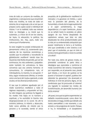 REALIDAD Y REFLEXIÓN   AÑO 8 NO   25   SAN SALVADOR, EL SALVADOR, CENTROAMÉRICA   REVISTA CUATRIMESTRAL   MAYO-AGOSTO 2009




trata de todo un conjunto de medidas, de                          propósito de la globalización neoliberal el
organismos y concepciones que encaminan                           mercado y la ganancia sin límites, y para
hacia ese modelo, se trata de todo un                             esto la posesión del planeta, de la
sistema, de un engranaje y de un ser que se                       humanidad, a través de la mega explotación
prepara como sujeto social e individual del                       y el súper sometimiento, la mega
mismo. Y en la realidad, todo ese sistema                         dependencia y la súper hambruna. ¿Acaso
tiene su ideología y su moral que lo                              no se señaló hasta la saciedad, en pleno
sustentan, y a favor de él van los valores,                       apogeo de esa forma despiadada de
las leyes, la educación, la política, las                         capitalismo salvaje, que éste no sólo
instituciones, etc. Hay, pues, toda una                           desplazaba las otras productividades para
cultura que lo fundamenta.                                        la vida, en su endemoniada compulsión por
                                                                  poseer totalmente la tierra y el hombre,
En este renglón ha estado enfatizando mi                          sino que condenaba a este sistema a ser
pensamiento crítico (1), sosteniendo que,                         peor que el esclavista, ya que en éste el
además de las injusticias económicas y                            esclavo tenía garantizada a veces la comida
sociales que ha ampliado y recrudecido la                         y la salud?
globalización neoliberal -siendo ésas las
injusticias más fáciles de percibir, por ser las                  Por todo eso, dicho de grosso modo, es
extrínsecas, las más evidentes y palpables-                       primordial considerar la parte ética e
están también los antivalores, la falsa                           ideológica que esencializa y conforma el
conciencia que ese sistema fomenta: el                            modo económico del sistema. Empezando
consumismo, la competencia ruin, el                               por responder, en el presente caso ¿desde
individualismo, la mentira, la corrupción. Y                      qué interés, y en favor de quiénes se ha
ésta, según revelaciones últimas, es tenida                       puesto a funcionar el capital? ¿quiénes han
como una lacra del modus operandi, a toda                         obtenido las ganancias? ¿ha alcanzado el
escala y en las diversas jurisdicciones.                          individuo el nivel de persona digna, en las
                                                                  condiciones que ha procurado el sistema?
O sea que la pobreza agudizada por el                             ¿ha logrado la sociedad los niveles de
modo económico neoliberal y todo el                               transformación, de desarrollo humano con
régimen reajustado y orquestado ad hoc,                           dicho sistema?
ha sido integral, esa pobreza ha llegado a
los niveles más bajos en lo humano y                              ¡Ah pues!, si es que se quiere experimentar un
espiritual, y ha escindido la brecha más                          rediseño económico-social, como dicen los
desproporcionada en lo social. He ahí la                          tecnócratas en boga, tendría que dársele una
extrema pobreza, la miseria y abyección,                          nueva esencialidad a ese escenario, a sus
todo como pérdida de interés por la                               actores y a los programas de nación. Porque,
persona y la sociedad, siendo el único                            si no, la incredulidad y el escepticismo


   42                                                                              UNIVERSIDAD FRANCISCO GAVIDIA (UFG)
 