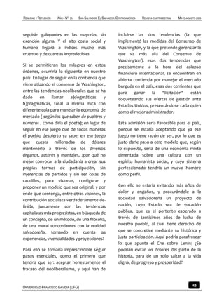 REALIDAD Y REFLEXIÓN   AÑO 8 NO   25   SAN SALVADOR, EL SALVADOR, CENTROAMÉRICA   REVISTA CUATRIMESTRAL   MAYO-AGOSTO 2009



seguirán galopantes en las mayorías, sin                          incluirse las dos tendencias (la que
exención alguna. Y el alto costo social y                         implementó las medidas del Consenso de
humano llegará a índices mucho más                                Washington, y la que pretende gerenciar la
cruentos y de cuantías impredecibles.                             que va más allá del Consenso de
                                                                  Washington), esas dos tendencias que
Si se permitieran los milagros en estos                           precisamente a la hora del colapso
órdenes, ocurriría lo siguiente en nuestro                        financiero internacional, se encuentran en
país: En lugar de seguir en la contienda que                      abierta contienda por manejar el mercado
viene atizando el consenso de Washington,                         burgués en el país, esas dos corrientes que
entre las tendencias neoliberales que se ha                       para     ganar    la   "licitación"   están
dado      en     llamar    a)dogmáticas      y                    coqueteando sus ofertas de gestión ante
b)pragmáticas, total la misma mica con                            Estados Unidos, presentándose cada quien
diferente cola para manejar la economía de                        como el mejor administrador.
mercado ( según los que saben de pupitres y
números , como diría el poeta); en lugar de                       Esta admisión sería favorable para el país,
seguir en ese juego que de todas maneras                          porque se estaría aceptando que ya ese
el pueblo despierto ya sabe, en ese juego                         juego no tiene razón de ser, por lo que es
que cuesta millonadas de dólares                                  justo darle paso a otro modelo que, según
mantenerlo a través de los diversos                               lo expuesto, sería de una economía mixta
órganos, actores y montajes, ¿por qué no                          cimentada sobre una cultura con un
mejor convocar a la ciudadanía a crear sus                        espíritu humanista social, y cuyo sistema
propias formas de participación, sin                              perfeccionado tendría un nuevo hombre
injerencias de partidos y sin ser colas de                        como perfil.
caudillos, para visionar, configurar y
proponer un modelo que sea original, y por                        Con ello se estaría evitando más años de
ende que contenga, entre otras visiones, la                       dolor y engaños, y procurándole a la
contribución socialista verdaderamente de-                        sociedad salvadoreña un proyecto de
finida, juntamente con las tendencias                             nación, cuyo Estado sea de vocación
capitalistas más progresistas, en búsqueda de                     pública, que es el portento esperado a
un concepto, de un método, de una filosofía,                      través de tantísimos años de lucha de
de una moral concordantes con la realidad                         nuestro pueblo, al cual tiene derecho de
salvadoreña, tomando en cuenta las                                que se concretice mediante su histórica y
experiencias, vivencialidades y proyecciones?                     justa participación. Aquí podría parafrasear
                                                                  lo que apunta el Che sobre Lenin: ¿Se
Para ello se tornaría imprescindible seguir                       podrían evitar los dolores del parto de la
pasos esenciales, como el primero que                             historia, para de un solo saltar a la vida
tendría que ser: aceptar honestamente el                          digna, de progreso y prosperidad?
fracaso del neoliberalismo, y aquí han de



UNIVERSIDAD FRANCISCO GAVIDIA (UFG)                                                                                43
 