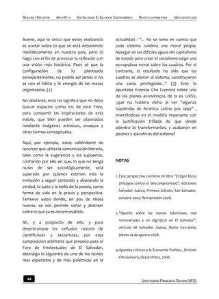 REALIDAD Y REFLEXIÓN   AÑO 8 NO   25   SAN SALVADOR, EL SALVADOR, CENTROAMÉRICA   REVISTA CUATRIMESTRAL   MAYO-AGOSTO 2009




Bueno, aquí lo único que estoy realizando                         actualidad : "... No se toma en cuenta que
es acotar sobre lo que se está debatiendo                         cada sistema conlleva una moral propia.
mediáticamente en nuestro país, pero lo                           Navegar en las difíciles aguas del capitalismo
hago con el fin de provocar la reflexión con                      de estado para crear el socialismo exige una
una visión más histórica. Pues sé que la                          escrupulosa moral sobre los cuadros. Por el
configuración      de     lo      planteado                       contrario, el resultado ha sido que los
semejantemente, no podría ser jamás si no                         cuadros se aliaron al sistema, constituyeron
es con el hálito y la energía de las masas                        una casta privilegiada..." (3) Esto lo
organizadas. (2)                                                  apuntaba Ernesto Che Guevara sobre uno
                                                                  de los planes económicos de la ex URSS,
No obstante, esto no significa que no deba                        ¿qué no hubiera dicho al ver "algunas
buscar espacios como los de este Foro,                            izquierdas de América Latina pos 1990" ,
para compartir las inspiraciones de esta                          insertándose en el modelo imperante con
índole, que bien pueden ser plasmadas                             la justificación trillada de que desde
mediante imágenes artísticas, ensayos y                           adentro lo transformarían, y acabaron en
otras formas conceptuales.                                        peones y ejecutivos del sistema?

Aquí, por ejemplo, estoy valiéndome de
recursos que utiliza la comunicación literaria,
tales como la sugerencia y los supuestos,
confiando por ello en que, lo que no tenga                        NOTAS
razón de ser sociológicamente, será
superado por quienes estimen más la                               1. Esta perspectiva contiene mi libro "El tigre bizco
invitación a seguir cantando y abonando la
                                                                     (ensayos contra el descompromiso)", Ediciones
verdad, lo justo y lo bello de la poesía, como
                                                                     Salvador Juárez; Primera Edición, San Salvador,
forma de vida en la praxis y perspectiva.
Terrenos estos donde, en pos de raíces                               octubre 2007; Reimpresión 2008.
nuevas, se nos permite soñar y abstraer
sobre lo que ya es recontrasabido.                                2. "Apunte sobre las manos laboriosas, mal
                                                                     remuneradas y sin dignificar en El Salvador",
Ah, y a propósito de ello, y para
desentrampar los ceñudos rostros de                                  artículo de Salvador Juárez, Diario Co-Latino,
cientificistas y sectaristas, por esta                               jueves 14 de agosto 2008.
composición arbitraria que preparo para el
Foro de Intelectuales de El Salvador,                             3. Apuntes críticos a la Economía Política , Ernesto
abstraigo lo siguiente de uno de los textos
                                                                     Che Guevara, Ocean Press, 2006.
más esperados y de más polémicas en la



   44                                                                              UNIVERSIDAD FRANCISCO GAVIDIA (UFG)
 