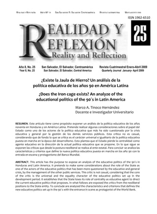 REALIDAD Y REFLEXIÓN     AÑO 8 NO   25   SAN SALVADOR, EL SALVADOR, CENTROAMÉRICA   REVISTA CUATRIMESTRAL   MAYO-AGOSTO 2009

                                                                                                              ISSN 1962-6510




                                                                                                                    25
  Año 8, No. 25           San Salvador, El Salvador, Centroamérica                  Revista Cuatrimestral Enero-Abril 2009
   Year 8, No. 25           San Salvador, El Salvador, Central America                Quarterly Journal January- April 2009


                      ¿Existe la Jaula de Hierro? Un análisis de la
                 política educativa de los años 90 en América Latina
                        ¿Does the Iron cage exists? An analyze of the
                       educational politics of the 90´s in Latin America
                                                             Marco A. Tinoco Hernández
                                                             Docente e Investigador Universitario

RESUMEN. Este artículo tiene como propósito exponer un análisis de la política educativa de los años
noventa en Honduras y en América Latina. Pretende realizar algunas consideraciones sobre el papel del
Estado como uno de los actores de la política educativa que más ha sido cuestionado por la crisis
educativa y general por la gestión de los demás servicios públicos. Esta crítica no es casual,
considerando que de fondo lo que se crítica es el carácter universal e igualitario de la política educativa
puesta en marcha en la época del desarrollismo. Esto plantea que el Estado pierde la centralidad como
agente educativo en la dirección de la actual política educativa que se propone. En lo que sigue se
exponen las críticas que desde la postura neoliberal se realiza al ente estatal. Para concluir se analiza las
características y criterios que define la nueva política educativa puesta en marcha en los año 90 con la
entrada en escena y protagonismo del Banco Mundial.

ABSTRACT. This article has the purpose to expose an analysis of the educative politics of the 90´s in
Honduras and Latin America. It pretends to make some considerations about the role of the State as
one of the actors of the educative politics that has been more questioned by the educative and general
crisis, by the management of the other public services. This critic is not casual, considering that the core
of the critic is the universal and the equality character of the educative politics set up in the
development period. It establishes that the State loses its role of centrality as educative agent to direct
the current educative politics that proposes. In what follows are exposed the critics from the neoliberal
positions to the State entity. To conclude are analyzed the characteristics and criterions that defines the
new educative politics set up in the 90´s with the entrance in scene as protagonist of the World Bank.



UNIVERSIDAD FRANCISCO GAVIDIA (UFG)                                                                                  47
 