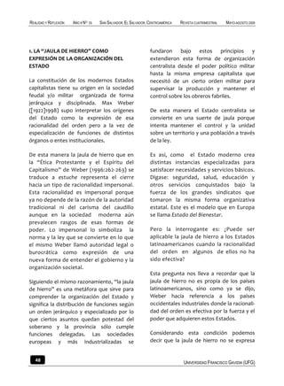 REALIDAD Y REFLEXIÓN   AÑO 8 NO   25   SAN SALVADOR, EL SALVADOR, CENTROAMÉRICA   REVISTA CUATRIMESTRAL   MAYO-AGOSTO 2009




1. LA “JAULA DE HIERRO” COMO                                      fundaron bajo estos principios y
EXPRESIÓN DE LA ORGANIZACIÓN DEL                                  extendieron esta forma de organización
ESTADO                                                            centralista desde el poder político militar
                                                                  hasta la misma empresa capitalista que
La constitución de los modernos Estados                           necesitó de un cierto orden militar para
capitalistas tiene su origen en la sociedad                       supervisar la producción y mantener el
feudal y/o militar organizada de forma                            control sobre los obreros fabriles.
jerárquica y disciplinada. Max Weber
([1922]1998) supo interpretar los orígenes                        De esta manera el Estado centralista se
del Estado como la expresión de esa                               convierte en una suerte de jaula porque
racionalidad del orden pero a la vez de                           intenta mantener el control y la unidad
especialización de funciones de distintos                         sobre un territorio y una población a través
órganos o entes institucionales.                                  de la ley.

De esta manera la jaula de hierro que en                          Es así, como el Estado moderno crea
la “Ética Protestante y el Espíritu del                           distintas instancias especializadas para
Capitalismo” de Weber (1996:262-263) se                           satisfacer necesidades y servicios básicos.
traduce a estuche representa el cierre                            Dígase: seguridad, salud, educación y
hacia un tipo de racionalidad impersonal.                         otros servicios conquistados bajo la
Esta racionalidad es impersonal porque                            fuerza de los grandes sindicatos que
ya no depende de la razón de la autoridad                         tomaron la misma forma organizativa
tradicional ni del carisma del caudillo                           estatal. Este es el modelo que en Europa
aunque en la sociedad moderna aún                                 se llama Estado del Bienestar.
prevalecen rasgos de esas formas de
poder. Lo impersonal lo simboliza la                              Pero la interrogante es: ¿Puede ser
norma y la ley que se convierte en lo que                         aplicable la jaula de hierro a los Estados
el mismo Weber llamó autoridad legal o                            latinoamericanos cuando la racionalidad
burocrática como expresión de una                                 del orden en algunos de ellos no ha
nueva forma de entender el gobierno y la                          sido efectiva?
organización societal.
                                                                  Esta pregunta nos lleva a recordar que la
Siguiendo el mismo razonamiento, “la jaula                        jaula de hierro no es propia de los países
de hierro” es una metáfora que sirve para                         latinoamericanos, sino como ya se dijo,
comprender la organización del Estado y                           Weber hacía referencia a los países
significa la distribución de funciones según                      occidentales industriales donde la racionali-
un orden jerárquico y especializado por lo                        dad del orden es efectiva por la fuerza y el
que ciertos asuntos quedan potestad del                           poder que adquieren estos Estados.
soberano y la provincia sólo cumple
funciones delegadas. Las sociedades                               Considerando esta condición podemos
europeas y más industrializadas se                                decir que la jaula de hierro no se expresa


   48                                                                              UNIVERSIDAD FRANCISCO GAVIDIA (UFG)
 