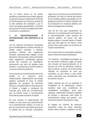 REALIDAD Y REFLEXIÓN   AÑO 8 NO   25   SAN SALVADOR, EL SALVADOR, CENTROAMÉRICA   REVISTA CUATRIMESTRAL   MAYO-AGOSTO 2009



con la misma fuerza en los países                                 exige. Ese es el criterio que se intenta hacer
periféricos, atendiendo que existen algunas                       prevalecer. Por ello, es normal que dentro
excepciones porque simplemente el Estado                          de las medidas políticas ejecutadas por los
en muchos países se encuentra ausente de                          gobiernos durante las últimas décadas sea
la vida cotidiana del ciudadano y por lo                          la privatización de empresas públicas una
tanto son grupos paraestatales y privados                         de las estrategias más valoradas.
que ejercen el control y la hegemonía sobre
el territorio y su población.                                     Una de las vías para comprender las
                                                                  reformas o la modernización del Estado es
2.     LA   DESCENTRALIZACIÓN    O                                la descentralización como proceso de
CENTRALIZACIÓN: UNA RESPUESTA A LA                                reforma política. Se busca con ello
CRISIS                                                            desburocratizar o restarle poder al Estado
                                                                  para que éste deje de ser fuerte a nivel
Con las reformas económicas impulsadas                            central. Pero, sobre todo, con el criterio de
por el neoliberalismo o el libre mercado, el                      hacerlo más eficiente.
Estado estará sometido a distintas
presiones políticas por organismos                                Así se pronuncian los pensadores liberales
llamados supranacionales (dígase, Fondo                           sobre el tema de la descentralización:
Monetario Internacional y Banco Mundial).
Estos organismos considerados agentes                             “La creciente complejidad tecnológica de
activos del Consenso de Washington,                               las economías modernas exigía un grado
promoverán una serie de políticas para                            más elevado de descentralización en el
redefinir o transformar el rol del Estado en                      proceso de toma de decisiones. Observó
un nuevo contexto económico.                                      que la inmensa mayoría de la información
                                                                  utilizada en economía es local por
A las acciones de transformación del rol de                       naturaleza, ya que afecta a unas condi-
Estado      se    le     conocerá      como                       ciones específicas que normalmente sólo
modernización. Modernización del Estado                           los actores conocen.
significa cambiarle el tono al Estado
siguiendo los principios de eficiencia,                           Hayek sostenía que así se explicaba la
eficacia y competitividad. Se trata de poner                      inviabilidad de la planificación central
el Estado a imagen y semejanza del                                socialista bajo unas condiciones de
mercado para evitar las contradicciones                           complejidad tecnológica, pues para
que un Estado fuerte o excesivamente                              cualquier planificador resultaría imposible
burocrático puede ocasionar al capital.                           de asimilar o reaccionar ante todos lo
                                                                  conocimientos locales que genera una
De esta manera, la modernización del                              economía moderna” (Fukuyama, 2004).
Estado es vista como una transformación
de la Administración Pública. Se trata de                         Al margen de criterios de eficiencia
que las instituciones del Estado garanticen                       económica como los antes indicados,
la calidad que un mercado competitivo                             existen otros criterios y objetivos de tipo


UNIVERSIDAD FRANCISCO GAVIDIA (UFG)                                                                                49
 