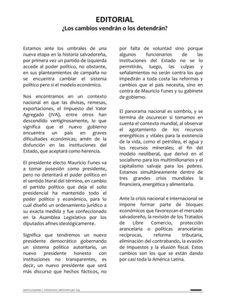 REALIDAD Y REFLEXIÓN   AÑO 8 NO        SAN SALVADOR, EL SALVADOR, CENTROAMÉRICA   REVISTA CUATRIMESTRAL   MAYO-AGOSTO 2009
                                  25
                                                  EDITORIAL
                         ¿Los cambios vendrán o los detendrán?


Estamos ante los umbrales de una                                  por falta de voluntad sino porque
nueva etapa en la historia salvadoreña,                           algunos      funcionarios    de     las
por primera vez un partido de izquierda                           instituciones del Estado no se lo
accede al poder político, no obstante,                            permitirán, luego, las culpas y
en sus planteamientos de campaña no                               señalamientos no serán contra los que
se encuentra cambiar el sistema                                   impedirán a toda costa las reformas y
político pero si el modelo económico.                             cambios que el país necesita, sino en
                                                                  contra de Mauricio Funes y su gabinete
Nos encontramos en un contexto                                    de gobierno.
nacional en que las divisas, remesas,
exportaciones, el Impuesto del Valor
                                                                  El panorama nacional es sombrío, y se
Agregado (IVA), entre otros han
                                                                  termina de oscurecer si tomamos en
descendido vertiginosamente, lo que
                                                                  cuenta el contexto mundial, al observar
significa que el nuevo gobierno
                                                                  el agotamiento de los recursos
encuentra un país en graves
                                                                  energéticos y vitales para la existencia
dificultades económicas; amén de la
                                                                  de la vida, como el petróleo, el agua y
disfunción en las instituciones del
                                                                  los recursos minerales; el fin del
Estado, que aceptará como herencia.
                                                                  modelo neoliberal, que derivó en el
                                                                  socialismo para los multimillonarios y el
El presidente electo Mauricio Funes va
                                                                  capitalismo salvaje para los pobres.
a tomar posesión como presidente,
                                                                  Estamos simultáneamente dentro de
pero no detentará el poder político en
                                                                  tres grandes crisis mundiales la
el sentido literal del término, en cambio
                                                                  financiera, energética y alimentaria.
el partido político que deja el solio
presidencial ha mantenido todo el
poder político y económico, para lo                               Ante la crisis nacional e internacional se
cual diseñó un ordenamiento jurídico a                            impone formar parte de bloques
su exacta medida y fue confeccionado                              económicos que favorezcan el mercado
en la Asamblea Legislativa por los                                salvadoreño, la revisión de los Tratados
diputados afines ideológicamente.                                 de    Libre      Comercio,     protección
                                                                  arancelaria o políticas arancelarias
Significa que tendremos un nuevo                                  recíprocas,       reforma       tributaria,
presidente democrático gobernando                                 eliminación del contrabando, la evasión
un sistema político autoritario, un                               de impuestos y la elusión fiscal. Estos
nuevo     presidente honesto     con                              cambios son los que se están dando
instituciones no transparentes, es                                por casi toda la América Latina.
decir, un nuevo presidente que será
más discurso que hechos fácticos, no


UNIVERSIDAD FRANCISCO GAVIDIA (UFG)                                                                                 5
 