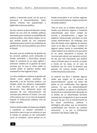 REALIDAD Y REFLEXIÓN   AÑO 8 NO   25   SAN SALVADOR, EL SALVADOR, CENTROAMÉRICA   REVISTA CUATRIMESTRAL   MAYO-AGOSTO 2009




político y desarrollo social con los que se                       Estado burocrático si en muchas regiones
promueve la descentralización. Estos                              no existe prácticamente ninguna presencia
últimos criterios han popularizado y                              del poder público?
legitimado el proceso político.
                                                                   Para el caso, en el ámbito educativo, el
De esta manera la descentralización encaja                        Estado crea distintos órganos e instancias
dentro de una serie de medidas políticas                          especializadas para hacer cumplir las
orientadas para mantener la estabilidad del                       normas y procedimientos y lograr los
sistema político. Esto último implica ver en                      objetivos institucionales previstos en este
que sentido puede ser una respuesta                               campo administrativo. Sin embargo, esta
satisfactoria para resolver los problemas de                      idea del Estado como vigilante de normas,
gestión de los servicios públicos que ofrece                      como ya se dijo, no se llega a cumplir en
el Estado.                                                        algunos países donde la racionalidad del
                                                                  orden todavía no es efectiva y lo que prima
Recordar que los problemas de gestión de                          es un cierto descontrol y escasez de
los servicios públicos serán achacados al                         recursos para ejercer ese supuesto control.
Estado centralista y burocrático porque                           De allí, que más importante que analizar
según se cuestiona no es capaz agilizar y                         cómo el Estado ejerce el control y el poder
promover cambios en la gestión de estos                           a través de las leyes, en el caso de
servicios por lo que la única salida es                           Honduras sea ver cómo la dinámica que
restarle poder al aparato estatal para                            generan los actores locales cambia el
trasladarlo a nivel regional o local.                             rumbo del proceso educativo.

La crítica neoliberal cuestiona la gestión del                    Lo anterior nos lleva a plantear algunas
Estado como agente promotor del                                   dudas que surgen en el proceso de
desarrollo y de los servicios públicos. Los                       descentralización cuando las bases del
Estados serían los primeros responsables                          poder no son modificadas. Para algunos
de la crisis educativa por su carácter                            autores, “lo que una descentralización
interventor. Esta afirmación parte del                            puede modificar es apenas la distribución
supuesto de una sobrevaloración del                               territorial de la administración del poder en
mercado para eliminar el Estado. Con esta                         el ámbito de un determinado territorio
crítica parece que no se trata de proponer                        nacional; por consiguiente, lo que no puede
mejorar la instituciones públicas sino de                         provocar de por sí es la transformación de
acabar con ellas.                                                 las bases económicas, políticas e
                                                                  ideológicas del poder, que se encuentran
El juicio desfavorable al Estado esta dirigido                    condicionadas por factores de carácter
a cuestionar su carácter centralista y                            estructural      y no por su distribución
burocrático pero lo que es evidente es que                        territorial” (De Mattos 1988: 63).
el Estado no siempre es tan controlador
como se considera. ¿Cómo pensar en un


   50                                                                              UNIVERSIDAD FRANCISCO GAVIDIA (UFG)
 