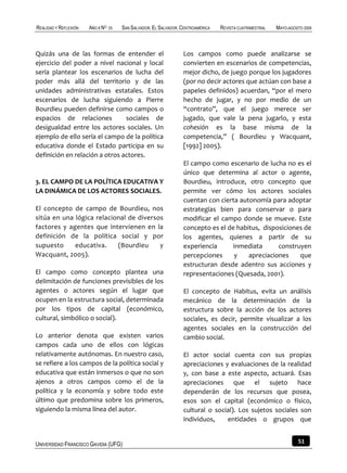 REALIDAD Y REFLEXIÓN   AÑO 8 NO   25   SAN SALVADOR, EL SALVADOR, CENTROAMÉRICA   REVISTA CUATRIMESTRAL   MAYO-AGOSTO 2009



Quizás una de las formas de entender el                           Los campos como puede analizarse se
ejercicio del poder a nivel nacional y local                      convierten en escenarios de competencias,
sería plantear los escenarios de lucha del                        mejor dicho, de juego porque los jugadores
poder más allá del territorio y de las                            (por no decir actores que actúan con base a
unidades administrativas estatales. Estos                         papeles definidos) acuerdan, “por el mero
escenarios de lucha siguiendo a Pierre                            hecho de jugar, y no por medio de un
Bourdieu pueden definirse como campos o                           “contrato”, que el juego merece ser
espacios de relaciones          sociales de                       jugado, que vale la pena jugarlo, y esta
desigualdad entre los actores sociales. Un                        cohesión es la base misma de la
ejemplo de ello sería el campo de la política                     competencia,” ( Bourdieu y Wacquant,
educativa donde el Estado participa en su                         [1992] 2005).
definición en relación a otros actores.
                                                                  El campo como escenario de lucha no es el
                                                                  único que determina al actor o agente,
3. EL CAMPO DE LA POLÍTICA EDUCATIVA Y                            Bourdieu, introduce, otro concepto que
LA DINÁMICA DE LOS ACTORES SOCIALES.                              permite ver cómo los actores sociales
                                                                  cuentan con cierta autonomía para adoptar
El concepto de campo de Bourdieu, nos                             estrategias bien para conservar o para
sitúa en una lógica relacional de diversos                        modificar el campo donde se mueve. Este
factores y agentes que intervienen en la                          concepto es el de habitus, disposiciones de
definición de la política social y por                            los agentes, quienes a partir de su
supuesto     educativa.    (Bourdieu     y                        experiencia      inmediata      construyen
Wacquant, 2005).                                                  percepciones      y   apreciaciones    que
                                                                  estructuran desde adentro sus acciones y
El campo como concepto plantea una                                representaciones (Quesada, 2001).
delimitación de funciones previsibles de los
agentes o actores según el lugar que                              El concepto de Habitus, evita un análisis
ocupen en la estructura social, determinada                       mecánico de la determinación de la
por los tipos de capital (económico,                              estructura sobre la acción de los actores
cultural, simbólico o social).                                    sociales, es decir, permite visualizar a los
                                                                  agentes sociales en la construcción del
Lo anterior denota que existen varios                             cambio social.
campos cada uno de ellos con lógicas
relativamente autónomas. En nuestro caso,                         El actor social cuenta con sus propias
se refiere a los campos de la política social y                   apreciaciones y evaluaciones de la realidad
educativa que están inmersos o que no son                         y, con base a este aspecto, actuará. Esas
ajenos a otros campos como el de la                               apreciaciones que el sujeto hace
política y la economía y sobre todo este                          dependerán de los recursos que posea,
último que predomina sobre los primeros,                          esos son el capital (económico o físico,
siguiendo la misma línea del autor.                               cultural o social). Los sujetos sociales son
                                                                  individuos,    entidades o grupos que


UNIVERSIDAD FRANCISCO GAVIDIA (UFG)                                                                                51
 