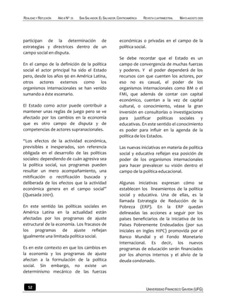 REALIDAD Y REFLEXIÓN   AÑO 8 NO   25   SAN SALVADOR, EL SALVADOR, CENTROAMÉRICA   REVISTA CUATRIMESTRAL   MAYO-AGOSTO 2009




participan de la determinación de                                 económicas o privadas en el campo de la
estrategias y directrices dentro de un                            política social.
campo social en disputa.
                                                                  Se debe recordar que el Estado es un
En el campo de la definición de la política                       campo de convergencia de muchas fuerzas
social el actor principal ha sido el Estado                       y poderes. Y el poder dependerá de los
pero, desde los años 90 en América Latina,                        recursos con que cuenten los actores, por
otros actores externos como los                                   eso no es casual, el poder de los
organismos internacionales se han venido                          organismos internacionales como BM o el
sumando a éste escenario.                                         FMI, que además de contar con capital
                                                                  económico, cuentan a la vez de capital
El Estado como actor puede contribuir a                           cultural, o conocimiento, véase la gran
mantener unas reglas de juego pero se ve                          inversión en consultorías o investigaciones
afectado por los cambios en la economía                           para justificar políticas sociales y
que es otro campo de disputa y de                                 educativas. En este sentido el conocimiento
competencias de actores supranacionales.                          es poder para influir en la agenda de la
                                                                  política de los Estados.
“Los efectos de la actividad económica,
previsibles e inesperados, son referencia                         Las nuevas iniciativas en materia de política
obligada en el desarrollo de las políticas                        social y educativa reflejan esa posición de
sociales: dependiendo de cuán agresiva sea                        poder de los organismos internacionales
la política social, sus programas pueden                          para hacer prevalecer su visión dentro el
resultar un mero acompañamiento, una                              campo de la política educacional.
mitificación o rectificación buscada y
deliberada de los efectos que la actividad                        Algunas iniciativas expresan cómo se
económica genera en el campo social”                              establecen los lineamientos de la política
(Quesada 2001).                                                   social y educativa. Una de ellas, es la
                                                                  llamada Estrategia de Reducción de la
En este sentido las políticas sociales en                         Pobreza (ERP). En la ERP quedan
América Latina en la actualidad están                             delineadas las acciones a seguir por los
afectadas por los programas de ajuste                             países beneficiarios de la Iniciativa de los
estructural de la economía. Los fracasos de                       Países Pobremente Endeudados (por sus
los programas de ajuste reflejan                                  iniciales en ingles HIPC) promovida por el
igualmente una limitada política social.                          Banco Mundial y el Fondo Monetario
                                                                  Internacional. Es decir, los nuevos
Es en este contexto en que los cambios en                         programas de educación serán financiados
la economía y los programas de ajuste                             por los ahorros internos y el alivio de la
afectan a la formulación de la política                           deuda condonado.
social. Sin embargo, no existe un
determinismo mecánico de las fuerzas


   52                                                                              UNIVERSIDAD FRANCISCO GAVIDIA (UFG)
 