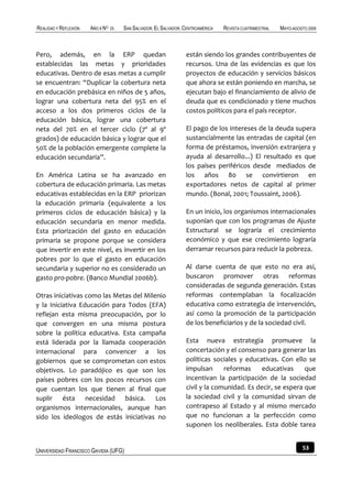 REALIDAD Y REFLEXIÓN   AÑO 8 NO   25   SAN SALVADOR, EL SALVADOR, CENTROAMÉRICA   REVISTA CUATRIMESTRAL   MAYO-AGOSTO 2009



Pero, además, en la ERP quedan                                    están siendo los grandes contribuyentes de
establecidas las metas y prioridades                              recursos. Una de las evidencias es que los
educativas. Dentro de esas metas a cumplir                        proyectos de educación y servicios básicos
se encuentran: “Duplicar la cobertura neta                        que ahora se están poniendo en marcha, se
en educación prebásica en niños de 5 años,                        ejecutan bajo el financiamiento de alivio de
lograr una cobertura neta del 95% en el                           deuda que es condicionado y tiene muchos
acceso a los dos primeros ciclos de la                            costos políticos para el país receptor.
educación básica, lograr una cobertura
neta del 70% en el tercer ciclo (7º al 9º                         El pago de los intereses de la deuda supera
grados) de educación básica y lograr que el                       sustancialmente las entradas de capital (en
50% de la población emergente complete la                         forma de préstamos, inversión extranjera y
educación secundaria”.                                            ayuda al desarrollo...) El resultado es que
                                                                  los países periféricos desde mediados de
En América Latina se ha avanzado en                               los años 80 se convirtieron en
cobertura de educación primaria. Las metas                        exportadores netos de capital al primer
educativas establecidas en la ERP priorizan                       mundo. (Bonal, 2001; Toussaint, 2006).
la educación primaria (equivalente a los
primeros ciclos de educación básica) y la                         En un inicio, los organismos internacionales
educación secundaria en menor medida.                             suponían que con los programas de Ajuste
Esta priorización del gasto en educación                          Estructural se lograría el crecimiento
primaria se propone porque se considera                           económico y que ese crecimiento lograría
que invertir en este nivel, es invertir en los                    derramar recursos para reducir la pobreza.
pobres por lo que el gasto en educación
secundaria y superior no es considerado un                        Al darse cuenta de que esto no era así,
gasto pro-pobre. (Banco Mundial 2006b).                           buscaron promover otras reformas
                                                                  consideradas de segunda generación. Estas
Otras iniciativas como las Metas del Milenio                      reformas contemplaban la focalización
y la Iniciativa Educación para Todos (EFA)                        educativa como estrategia de intervención,
reflejan esta misma preocupación, por lo                          así como la promoción de la participación
que convergen en una misma postura                                de los beneficiarios y de la sociedad civil.
sobre la política educativa. Esta campaña
está liderada por la llamada cooperación                          Esta nueva estrategia promueve la
internacional para convencer a los                                concertación y el consenso para generar las
gobiernos que se comprometan con estos                            políticas sociales y educativas. Con ello se
objetivos. Lo paradójico es que son los                           impulsan      reformas     educativas     que
países pobres con los pocos recursos con                          incentivan la participación de la sociedad
que cuentan los que tienen al final que                           civil y la comunidad. Es decir, se espera que
suplir ésta necesidad básica. Los                                 la sociedad civil y la comunidad sirvan de
organismos internacionales, aunque han                            contrapeso al Estado y al mismo mercado
sido los ideólogos de estás iniciativas no                        que no funcionan a la perfección como
                                                                  suponen los neoliberales. Esta doble tarea


UNIVERSIDAD FRANCISCO GAVIDIA (UFG)                                                                                53
 