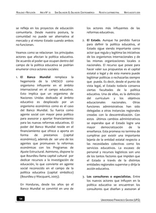 REALIDAD Y REFLEXIÓN   AÑO 8 NO   25   SAN SALVADOR, EL SALVADOR, CENTROAMÉRICA   REVISTA CUATRIMESTRAL   MAYO-AGOSTO 2009




se refleja en los proyectos de educación                               los actores más influyentes de las
comunitaria. Desde nuestra postura, la                                 reformas educativas.
comunidad no puede ser alternativa al
mercado y al mismo Estado cuando ambos                            2. El Estado. Aunque ha perdido fuerza
no funcionan.                                                        para definir la política educativa, el
                                                                     Estado sigue siendo importante como
Veamos como se relacionan los principales                            actor que regula y legitima las iniciativas
actores que afectan la política educativa.                           de los organismos internacionales y de
De acuerdo al poder que ocupan dentro del                            las mismas organizaciones locales o
campo de la política educativa se podrían                            nacionales. El recurso que posee para
enumerar cinco actores sociales:                                     hacer valer sus propuestas es el capital
                                                                     estatal o legal y de esta manera puede
1. El Banco Mundial remplaza la                                      legitimar políticas o rechazarlas siempre
   hegemonía de la UNESCO como                                       que pueda. Es decir, desde el punto de
   organismo influyente en el ámbito                                 vista legal, el Estado todavía conserva
   internacional en el campo educativo.                              ciertas facultades de la política
   Esto implica que un organismo de                                  educativa. Una de ellas, es la definición
   Naciones Unidas dedicado al ámbito                                del currículum y los objetivos
   educativo es desplazado por un                                    educacionales       nacionales.      Otras
   organismo económico como es el caso                               funciones administrativas han sido
   del Banco Mundial. Su fuerza como                                 delegadas a otras instancias regionales
   agente social con mayor peso político                             creadas con la descentralización. Con
   para asesorar y aportar financiamiento                            estos últimos cambios administrativos
   para las nuevas reformas educativas. El                           se esperaba que el Estado logre una
   poder del Banco Mundial reside en el                              mayor      democratización        de     la
   financiamiento que ofrece o aporta en                             enseñanza. Esta promesa no termina de
   forma      de     prestamos      (capital                         cumplirse por existir una importante
   económico), además de ser uno de los                              lejanía de la entidad estatal respecto a
   agentes que promueven la reformas                                 las necesidades colectivas como los
   económicas con los Programas de                                   servicios educativos. La escasez de
   Ajuste Estructural. Asimismo, dispone lo                          personal y recursos logísticos son uno
   que Bourdieu llama capital cultural por                           de los tantos factores que impiden que
   dedicar recursos a la investigación de                            el Estado a través de la distintas
   educación, lo que convierte en agente                             entidades regionales supervise y dirija la
   social reconocido en el campo de la                               acción educativa.
   política educativa (capital simbólico)
   (Bourdieu y Wacquant, 2005).                                   3. Los consultores o especialistas. Entre
                                                                     los nuevos actores que influyen en la
    En Honduras, desde los años 90 el                                política educativa se encuentran los
    Banco Mundial se convirtió en uno de                             consultores que diseñan y asesoran al


   54                                                                              UNIVERSIDAD FRANCISCO GAVIDIA (UFG)
 