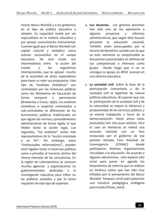 REALIDAD Y REFLEXIÓN   AÑO 8 NO   25   SAN SALVADOR, EL SALVADOR, CENTROAMÉRICA   REVISTA CUATRIMESTRAL   MAYO-AGOSTO 2009



    mismo Banco Mundial y a los gobiernos                         4. Los docentes. Los gremios docentes
    en el tipo de política educativa a                               han sido uno de los opositores a
    adoptar. Su capacidad reside por ser                             algunos     proyectos     y     reformas
    especialistas en la materia educativa y                          administrativas, que según ellos buscan
    por poseer conocimiento instrumental.                            privatizar la educación nacional.
    Cuentan igual que el Banco Mundial con                           También están preocupados por el
    capital cultural y simbólico como                                recorte de beneficios sociales por lo que
    actores reconocidos en el campo                                  en este momento es comprensible se
    educativo. De este modo son                                      encuentren posicionados en defensa de
    intermediarios entre      la acción del                          sus competencias e intereses como
    Estado       y      los      organismos                          grupo. Desde luego que si no se
    internacionales, que se apoyan mucho                             consigue su apoyo, es difícil avanzar en
    de la autoridad de éstos especialistas                           una reforma educativa.
    para hacer su valer sus propuestas. Este
    tipo de “analistas simbólicos” son                            5. La sociedad civil. Sobre la base de la
    contratados por las instancias públicas                          participación comunitaria y de la
    como los Ministerios de Educación de                             sociedad civil se legitiman las nuevas
    forma      temporal     o   permanente                           políticas educativas. Al suponer que con
    (Braslavsky y Cosse, 1996). Los analistas                        la participación de la sociedad civil y de
    simbólicos o expertos contratados o                              la comunidad se mejora la eficiencia y
    sub-contratados se diferencian de los                            productividad de los servicios públicos y
    funcionarios públicos tradicionales en                           se estaría trabajando a favor de la
    que siguen las normas y procedimientos                           democratización. Hasta ahora estos
    administrativos de forma rígida, lo que                          postulados han sido pura retórica. Para
    Weber llamó la acción legal. Los                                 el caso en Honduras se realizó una
    segundos, “los analistas” serían más                             consulta nacional con un foro
    representativos de la “acción orientada                          instaurado por el gobierno de ese
    a un fin”. Sin embargo, estos                                    periodo llamado Foro Nacional de
    “intelectuales reformadores”, pueden                             Convergencia         (FONAC)       donde
    estar ligados tanto a instancias públicas                        participaron distintas organizaciones
    como a privadas al moverse dentro del                            vinculadas a la educación. De acuerdo a
    mismo mercado de las consultorías. En                            algunas valoraciones, este espacio sólo
    la región de Latinoamérica se conocen                            sirvió para poner en agenda los
    muchas agencias y organizaciones no                              lineamientos de reforma que se realizan
    gubernamentales dedicadas a la                                   en América Latina que han sido muy
    investigación educativa para influir en                          influidas por el pensamiento del Banco
    las políticas estatales y por lo tanto                           Mundial. Tampoco sirvió para potenciar
    requieren de este tipo de expertos.                              una iniciativa pedagógica endógena
                                                                     para el país.(Posas, 2005).




UNIVERSIDAD FRANCISCO GAVIDIA (UFG)                                                                                55
 
