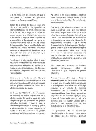 REALIDAD Y REFLEXIÓN   AÑO 8 NO   25   SAN SALVADOR, EL SALVADOR, CENTROAMÉRICA   REVISTA CUATRIMESTRAL   MAYO-AGOSTO 2009



toda la población. Sin desconocer que la                          A pesar de todo, existen aspectos positivos
corrupción es también un problema                                 en las últimas reformas que tienen que ver
arraigado en los poderes públicos.                                con la descentralización y la participación
                                                                  de la comunidad.
Detrás de la crítica del Estado existe una
crítica a las políticas de igualdad de                            Este aspecto es el reconocimiento de las
oportunidades que se promovieron desde                            leyes educativas para que los centros
los años 60 con el auge de la teoría del                          educativos tengan autonomía para llevar
capital humano y su intención de extender                         adelante su propio Proyecto Educativo de
la educación a amplias capas sociales. Se                         Centro. Esta herramienta de planificación
responsabiliza al Estado del fracaso de los                       es importante de cara a la búsqueda del
sistemas educativos y de la falta de calidad                      mejoramiento educativo y de la misma
de la educación. En ese sentido el discurso                       democratización de la educación. El peligro
cambia y las nuevas reformas educativas                           que se corre es que estas reformas legales
plantean la evaluación de la calidad de la                        no se aprovechen para una mayor
educación para mejorar la eficiencia y la                         autonomía de los centros escolares sino
productividad educativa.                                          que se traduzcan en una incapacitación
                                                                  estatal, lo que equivaldría a pensar en una
Es así como el diagnóstico sobre la crisis                        privatización educativa.
educativa que realizan los neoliberales se
fundamenta en el hecho de culpabilizar al                         Para cerrar esta ponencia se plantean
Estado y a las organizaciones de docentes                         algunas      conclusiones   sobre    las
por defender una política educativa costosa                       características que adquiere la política
y centralizada.                                                   educativa:

En el marco de la descentralización y la                          Focalización educativa que rechaza la
autonomía escolar se crean proyectos que                          universalización: La focalización educativa
potencian la participación de la comunidad                        es una de las estrategias de intervención de
y de los padres y madres de familia en la                         la nueva política educativa. Esta estrategia
administración de la escuela.                                     responde a un criterio de eficiencia
                                                                  economicista en la utilización de los
En el caso de PROHECO en Honduras, son                            recursos públicos. Recordemos que uno de
las madres y los padres responsables de la                        los postulados del liberalismo (Hayek, 1979)
administración del centro. Aquí se pudo                           es que el Estado debe atender sólo a la
comprobar que los problemas de gestión                            personas que no pueden valerse por sí
criticados continúan y que, si bien la                            mismos, o sea aquellos que son más
comunidad puede aportar trabajo y apoyar                          perjudicados por la vía del mercado.
la administración del centro educativo, no
puede resolver los problemas de gestión                           Los partidarios de la focalización
que vienen desde la administración central.                       consideran que el Estado no puede asumir
                                                                  los costos de los servicios públicos


UNIVERSIDAD FRANCISCO GAVIDIA (UFG)                                                                                57
 
