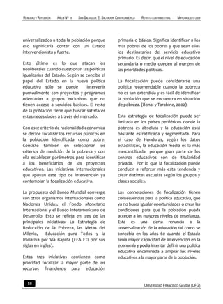 REALIDAD Y REFLEXIÓN   AÑO 8 NO   25   SAN SALVADOR, EL SALVADOR, CENTROAMÉRICA   REVISTA CUATRIMESTRAL   MAYO-AGOSTO 2009




universalizados a toda la población porque                        primaria o básica. Significa identificar a los
eso significaría contar con un Estado                             más pobres de los pobres y que sean ellos
intervencionista y fuerte.                                        los destinatarios del servicio educativo
                                                                  primario. Es decir, que el nivel de educación
Esto último es lo que atacan los                                  secundaria o medio queden al margen de
neoliberales cuando cuestionan las políticas                      las prioridades políticas.
igualitarias del Estado. Según se concibe el
papel del Estado en la nueva política                             La focalización puede considerarse una
educativa sólo se puede            intervenir                     política recomendable cuando la pobreza
puntualmente con proyectos y programas                            no es tan extendida y es fácil de identificar
orientados a grupos exclusivos que no                             la población que se encuentra en situación
tienen acceso a servicios básicos. El resto                       de pobreza. (Bonal y Tarabine, 2002).
de la población tiene que buscar satisfacer
estas necesidades a través del mercado.                           Esta estrategia de focalización puede ser
                                                                  limitada en los países periféricos donde la
Con este criterio de racionalidad económica                       pobreza es absoluta y la educación está
se decide focalizar los recursos públicos en                      bastante estratificada y segmentada. Para
la población identificada como pobre.                             el caso de Honduras, según los datos
Consiste también en seleccionar los                               estadísticos, la educación media es la más
criterios de medición de la pobreza y con                         mercantilizada porque gran parte de los
ella establecer parámetros para identificar                       centros educativos son de titularidad
a los beneficiarios de los proyectos                              privada. Por lo que la focalización puede
educativos. Las iniciativas internacionales                       conducir a reforzar más esta tendencia y
que apoyan este tipo de intervención ya                           crear distintas escuelas según los grupos y
contemplan la focalización educativa.                             clases sociales.

La propuesta del Banco Mundial converge                           Las connotaciones de focalización tienen
con otros organismos internacionales como                         consecuencias para la política educativa, que
Naciones Unidas, el Fondo Monetario                               ya no busca igualar oportunidades o crear las
Internacional y el Banco Interamericano de                        condiciones para que la población pueda
Desarrollo. Esto se refleja en tres de las                        acceder a los mayores niveles de enseñanza.
principales iniciativas: La Estrategia de                         Esta es una cierta renuncia a la
Reducción de la Pobreza, las Metas del                            universalización de la educación tal como se
Milenio,     Educación para Todos y la                            concebía en los años 60 cuando el Estado
Iniciativa por Vía Rápida (EFA FTI por sus                        tenía mayor capacidad de intervención en la
siglas en ingles).                                                economía y podía intentar definir una política
                                                                  educativa encaminada a ampliar los niveles
Estas tres iniciativas contienen como                             educativos a la mayor parte de la población.
prioridad focalizar la mayor parte de los
recursos financieros para educación


   58                                                                              UNIVERSIDAD FRANCISCO GAVIDIA (UFG)
 