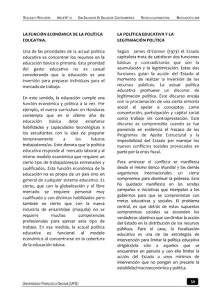 REALIDAD Y REFLEXIÓN   AÑO 8 NO   25   SAN SALVADOR, EL SALVADOR, CENTROAMÉRICA   REVISTA CUATRIMESTRAL   MAYO-AGOSTO 2009



LA FUNCIÓN ECONÓMICA DE LA POLÍTICA                               LA POLÍTICA EDUCATIVA Y LA
EDUCATIVA.                                                        LEGITIMACIÓN POLÍTICA

Una de las prioridades de la actual política                      Según James O´Connor (1973) el Estado
educativa es concentrar los recursos en la                        capitalista trata de satisfacer dos funciones
educación básica o primaria. Esta prioridad                       básicas y contradictorias que son la
del gasto educativo no es casual                                  acumulación y la legitimización. Estas dos
considerando que la educación es una                              funciones guían la acción del Estado al
inversión para preparar individuos para el                        momento de realizar la inversión de los
mercado de trabajo.                                               recursos públicos. La actual política
                                                                  educativa promueve un discurso de
En este sentido, la educación cumple una                          legitimación política. Este discurso encaja
función económica y política a la vez. Por                        con la proclamación de una cierta armonía
                                                                  social al apelar a conceptos como
ejemplo, el nuevo currículum en Honduras
                                                                  concertación, participación y capital social
contempla que en el último año de
                                                                  como trabajo sin contraprestación. Este
educación      básica    debe      enseñarse
                                                                  discurso es comprensible cuando se fue
habilidades y capacidades tecnológicas a
                                                                  poniendo en evidencia el fracaso de los
los estudiantes con la idea de preparar                           Programas de Ajuste Estructural y la
tempranamente          a     los     futuros                      imposibilidad del Estado por manejar los
trabajadores/as. Esto denota que la política                      nuevos conflictos sociales provocados en
educativa responde al mercado laboral y al                        parte por la crisis fiscal.
mismo modelo económico que requiere un
cierto tipo de trabajadores/as entrenados y                       Para aminorar el conflicto se manifiesta
cualificados. Esta función económica de la                        desde el mismo Banco Mundial y los demás
educación no es propia de un país sino en                         organismos internacionales un cierto
general de cualquier sistema educativo. Es                        compromiso para disminuir la pobreza. Esto
cierto, que con la globalización y el libre                       ha quedado manifiesto en las sendas
mercado se requiere personal muy                                  campañas e iniciativas que interpelan a los
                                                                  gobiernos para que se comprometan con
cualificado y con distintas habilidades pero
                                                                  metas educativas y sociales. El problema
también es cierto que con la nueva
                                                                  central, es que detrás de estos supuestos
industria de ensamblaje (maquila) no se
                                                                  compromisos sociales se esconden los
requiere        muchas         competencias
                                                                  verdaderos objetivos que son limitar la acción
profesionales para ejercer este tipo de                           del Estado en la distribución de los recursos
trabajo. En esa medida, la actual política                        públicos. Para el caso, la focalización
educativa es funcional al modelo                                  educativa es una de las estrategias de
económico al concentrarse en la cobertura                         intervención para limitar la política educativa
de la educación básica.                                           dirigiéndola sólo a aquellos que se
                                                                  encuentren en penuria y con ello limitar la
                                                                  acción del Estado a unos mínimos de
                                                                  intervención que no pongan en precario la
                                                                  estabilidad macroeconómica y política.


UNIVERSIDAD FRANCISCO GAVIDIA (UFG)                                                                                59
 