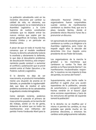 REALIDAD Y REFLEXIÓN   AÑO 8 NO   25   SAN SALVADOR, EL SALVADOR, CENTROAMÉRICA   REVISTA CUATRIMESTRAL   MAYO-AGOSTO 2009




La población salvadoreña votó en las
recientes elecciones por cambiar su                               Liberación Nacional (FMNL); los
calidad de vida, no obstante, esa                                 organizadores fueron sorprendidos
voluntad popular no se materializará, la                          cuando cientos de manifestantes
Asamblea Legislativa y la Corte                                   cambiaron su destino final, que era la
Suprema de Justicia constituirían                                 plaza Gerardo Barrios, donde el
candados que no dejarán entrar los                                presidente electo Mauricio Funes iba a
nuevos vientos que soplan por las                                 pronunciar un discurso.
zonas geográficas de Europa, Canadá,
Estados Unidos y en particular en                                 Un aproximado de seiscientas personas
América Latina.                                                   cambiaron su rumbo y se dirigieron a la
                                                                  Asamblea Legislativa, para tratar de
A pesar de que en todo el mundo hay                               impedir según ellos la elección del
consenso que el modelo neoliberal                                 derechista Ciro Cruz Zepeda como
fracasó, la derecha salvadoreña todavía                           presidente de ese Poder del Estado.
lo enarbola y obviamente lo defiende,
lo que deja al descubierto problemas
                                                                  Los organizadores de la marcha le
de desubicación histórica, este empeci-
                                                                  gritaban a los marchistas que
namiento puede conducir a aumentar
                                                                  cambiaron su rumbo “la línea del
el conflicto y polarización que se prevé
                                                                  partido es la Plaza Gerardo Barrios”, los
existirá entre el Poder Ejecutivo y los
                                                                  manifestantes insubordinados respon-
Poderes Judicial y Legislativo.
                                                                  día “a nosotros no nos importa la línea
Si la derecha no deja de ser                                      del partido, no somos del Frente”.
reaccionaria, se producirá irremediable-
mente una situación de anomía en El                               Supuestamente, este hecho nadie lo
Salvador, es predecible la ingobernabili-                         planificó ni sugirió ¿Fue una acción
dad, que lejos de resolver el serio                               espontánea de la población, cansada
problema económico de los salvadoreños                            de autoritarismo y corrupción? ¿Qué
lo agudizará a niveles inimaginables.                             hechos vendrán en el futuro? ¿Qué
                                                                  otras acciones espontáneas y fuera de
Como ejemplo reciente, podemos                                    las estructuras del partido de izquierda
mencionar el acaecido el primero de                               tomará la población?
mayo próximo pasado, en la marcha del
día trabajo, asistió un río de gente,                             Si la derecha no se modifica por sí
debemos de aclarar que no todos los                               misma ni permite los cambios, es muy
manifestantes eran militantes del                                 probable que pierda mucho en las
partido Frente Farabundo Martí para la                            próximas elecciones, y entonces los
                                                                  cambios serán peligrosamente radicales.


   6                                                                               UNIVERSIDAD FRANCISCO GAVIDIA (UFG)
 