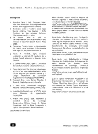 REALIDAD Y REFLEXIÓN   AÑO 8 NO   25   SAN SALVADOR, EL SALVADOR, CENTROAMÉRICA   REVISTA CUATRIMESTRAL   MAYO-AGOSTO 2009




Bibliografía                                                      Banco Mundial. 2006b. Honduras Reporte de
                                                                  Pobreza: Logrando la Reducción de la Pobreza,
1. Bourdieu Pierre y Loic Wacquant [1992]                         consultada el 5 de noviembre de 2007,
   2005. Una invitación a la sociología Reflexiva,                http://web.worldbank.org/WBSITE/EXTERNAL/BA
   Buenos Aires: Siglo Veintiuno Editores.                        NCOMUNDIAL/EXTSPPAISES/LACINSPANISHEXT/E
2. Braslavsky Cecilia y Gustavo Cosse 1996.                       XTLACREGTOPPOVANAINSPA/0,,contentMDK:209
   Cuatro Actores, Tres Lógicas y Ocho                            99934~pagePK:34004173~piPK:34003707~theSite
   Tensiones en Las Actuales Reformas                             PK:792203,00.html
   Educativas en América Latina.
3. De     Mattos      Carlos    A.    1988.    La                 Bonal Xavier y Tarabini Aina. 2002. Focalización
   Descentralización, ¿Una Nueva Panacea para                     Educativa y Lucha Contra la Pobreza: reflexión
   Impulsar el Desarrollo Local?, Buenos Aires,                   sobre algunas experiencias en América Latina,
   ILPES.                                                         Seminario de Análisis sobre Políticas sociales,
4. Fukuyama, Francis, 2004, La Construcción                       Departamento de Sociología, Universidad
   del Estado, Hacia un Nuevo Orden Mundial                       Autónoma de Barcelona, consultada el 09 de
   en el Siglo XXI, Barcelona: Ediciones B.                       marzo de 2007,
                                                                  http://selene.uab.es/_cs_gr_saps/publicacions/ta
5. Hayek A. Friedrich. 1979. Derecho,                             rabini/revista%20 colombiana.pdf
   Legislación y Libertad, El Espejismo de la
   Justicia Social, volumen 2, Madrid: Unión
                                                                  Bonal Xavier 2001. Globalización y Política
   Editorial.
                                                                  Educativa: Un Análisis Crítico de la Agenda del
6. O´ Connor James. [1973] 1981. La Crisis Fiscal                 Banco      Mundial    para    América     Latina,
   del Estado, Barcelona: Ediciones Península.                    Departamento de Sociología, Universitat
                                                                  Autónoma de Barcelona, consultada el 13 marzo
7. Posas Mario 2005.”La Reforma Educativa en                      de 2007,
   Honduras” en Internacional de la Educación,                    http://selene.uab.es/_cs_gr_saps/publicacions/b
   Oficina Regional para América Latina y El                      onal/RMS.pdf.
   Colegio     Profesional  de     Superación
   Magisterial Hondureño (COLPROSUMAH).
                                                                  Quesada Ugalde Marlen 2001. Proyección de los
8. Toussaint Eric. 2006. Banco Mundial. El
                                                                  Organismos Internacionales y Formulación de
   Golpe de Estado Permanente, España.
                                                                  Políticas Educativas: Costa Rica y el Salvador
9. El Viejo Topo. Universidad Pedagógica                          1995. Anuario de Estudios Centro Americanos,
   Nacional Francisco Morazán (UPNFM) 2005                        Universidad de Costa Rica, consultado el 30 de
                                                                  junio de 2005,
10. Investigación Educativa en la UPNFM 2000-                     http://cariari.ucr.ac.cr/~anuario/quesada.pdf.
    2005.     Dirección    de     Investigación,
    Tegucigalpa.
11. Weber Max [1922] 1998. Economía y
    Sociedad.      Esbozo      de      Sociología
    Comprensiva, México: Fondo de Cultura
    Económica, 1996. La Ética Protestante el
    Espíritu del Capitalismo, México: Colofón.
Documentos electrónicos:




   60                                                                              UNIVERSIDAD FRANCISCO GAVIDIA (UFG)
 