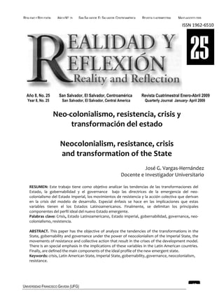 REALIDAD Y REFLEXIÓN    AÑO 8 NO   25   SAN SALVADOR, EL SALVADOR, CENTROAMÉRICA   REVISTA CUATRIMESTRAL   MAYO-AGOSTO 2009

                                                                                                             ISSN 1962-6510




                                                                                                                   25
  Año 8, No. 25          San Salvador, El Salvador, Centroamérica                  Revista Cuatrimestral Enero-Abril 2009
  Year 8, No. 25           San Salvador, El Salvador, Central America               Quarterly Journal January- April 2009


                       Neo-colonialismo, resistencia, crisis y
                            transformación del estado

                         Neocolonialism, resistance, crisis
                         and transformation of the State
                                                                               José G. Vargas-Hernández
                                                                     Docente e Investigador Universitario

    RESUMEN: Este trabajo tiene como objetivo analizar las tendencias de las transformaciones del
    Estado, la gobernabilidad y el governance bajo las directrices de la emergencia del neo-
    colonialismo del Estado imperial, los movimientos de resistencia y la acción colectiva que derivan
    en la crisis del modelo de desarrollo. Especial énfasis se hace en las implicaciones que estas
    variables tienen el los Estados Latinoamericanos. Finalmente, se delimitan los principales
    componentes del perfil ideal del nuevo Estado emergente.
    Palabras clave: Crisis, Estado Latinoamericano, Estado imperial, gobernabilidad, governance, neo-
    colonialismo, resistencia.

    ABSTRACT. This paper has the objective of analyze the tendencies of the transformations in the
    State, gobernability and governance under the power of neocolonialism of the Imperial State, the
    movements of resistance and collective action that result in the crises of the development model.
    There is an special emphasis in the implications of these variables in the Latin American countries.
    Finally, are defined the main components of the ideal profile of the new emergent state.
    Keywords: crisis, Latin American State, Imperial State, gobernability, governance, neocolonialism,
    resistance.




UNIVERSIDAD FRANCISCO GAVIDIA (UFG)                                                                                 63
 
