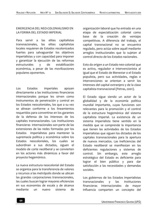 REALIDAD Y REFLEXIÓN   AÑO 8 NO   25   SAN SALVADOR, EL SALVADOR, CENTROAMÉRICA   REVISTA CUATRIMESTRAL   MAYO-AGOSTO 2009




EMERGENCIA DEL NEO-COLONIALISMO EN                                organización laboral que ha entrado en una
LA FORMA DEL ESTADO IMPERIAL                                      etapa de especialización colonial como
                                                                  base de la creación de ventajas
Para servir a las elites capitalistas                             competitivas. A diferencia del trabajo, el
transnacionales, las elites capitalistas                          capital transnacional no se encuentra
locales requieren de Estados recolonizados                        regulado, pero actúa sobre aquél mediante
fuertes para salvaguardar los objetivos                           arreglos institucionales que lo sujetan al
imperialistas y con capacidad para imponer                        control directo de los Estados nacionales.
y garantizar la ejecución de las reformas
estructurales     y    de     estabilización                      Esto da origen a un Estado neo-colonial que
económica, a pesar de las movilizaciones                          es activo, regulador e intervencionista al
populares oponentes.                                              igual que el Estado de Bienestar o el Estado
                                                                  populista, pero sus actividades, reglas e
                                                                  intervenciones se orientan a servir los
                                                                  intereses del capital extranjero y de la clase
Los      Estados     imperiales      apoyan                       capitalista transnacional (Petras, 2001).
directamente a las instituciones financieras
internacionales porque les sirven como                            El Estado sigue siendo un actor de la
instrumentos de penetración y control en                          globalidad y de la economía política
los Estados neocoloniales, los que a su vez                       mundial importante, cuyas funciones son
se alinean conforme a los lineamientos                            relevantes para la promoción y el control
requeridos para convertirse en los garantes                       de la estructura hegemónica del sistema
de la defensa de los intereses de los                             capitalista imperial. La existencia de un
capitales transnacionales. Las instituciones                      sistema imperialista tiene sentido en la
financieras internacionales son parte de las                      medida que se comprende la importancia
extensiones de las redes formadas por los                         que tienen las actividades de los Estados
Estados imperialistas para mantener la                            imperialistas que siguen los dictados de los
supremacía política y económica sobre los                         capitales transnacionales para la apertura
Estados neocoloniales, los cuales se                              de nuevos mercados. Las ineficiencias del
subordinan a sus dictados, siguen el                              Estado neoliberal se manifiestan en las
modelo de corte neoliberal y se convierten                        deficientes regulaciones y sistemas de
en los actores más dinámicos a favor del                          control. Sin embargo, este arreglo
proyecto hegemónico.                                              estratégico del Estado es deficiente para
                                                                  lograr el bien público y para dar
La nueva estructura neocolonial del Estado                        satisfacción a las necesidades y demandas
se organiza para la transferencia de valores                      sociales.
y recursos a las metrópolis donde se ubican
las grandes corporaciones transnacionales,                        Los gobiernos de los Estados imperialistas
las cuales buscan lograr mayores eficiencias                      transnacionales   y    las   instituciones
en sus economías de escala y de alcance                           financieras internacionales de mayor
mediante      un    nuevo     sistema     de                      influencia comparten un concepto del


   64                                                                              UNIVERSIDAD FRANCISCO GAVIDIA (UFG)
 