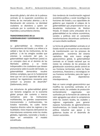 REALIDAD Y REFLEXIÓN   AÑO 8 NO   25   SAN SALVADOR, EL SALVADOR, CENTROAMÉRICA   REVISTA CUATRIMESTRAL   MAYO-AGOSTO 2009



desarrollo global y del alivio de la pobreza                      Esta tendencia de transformación regional
centrado en la expansión económica sin                            económico-política y social reconfigura las
límites de los mercados abiertos y de la                          funciones del Estado y sus capacidades de
liberalización del comercio. La identidad                         gobierno que responde al colapso de la
ciudadana se abandona y quiere ser                                gobernabilidad que proporcionaron las ya
sustituida por la condición de súbditos                           decadentes instituciones de Bretton
imperiales y consumidores-clientes.                               Woods. El Estado como articulador de la
                                                                  gobernabilidad en las esferas económicas,
TRANSFORMACIONES DE LA                                            sociales y políticas está en constantes
GOBERNABILIDAD Y GOVERNANCE DEL                                   transformaciones discontinuas conforme a
ESTADO                                                            un nuevo diseño neoliberal.

La gobernabilidad es inherente al                                 La forma de gobernabilidad centrada en el
funcionamiento del Estado y se refiere a la                       Estado nación se encuentra en una relación
calidad y tipo de las instituciones, de las                       de transformación con los procesos de
políticas y de los arreglos sociales que                          globalización     económica del sistema
orientan la evolución del país. La                                capitalista. Bajo este nuevo arreglo
gobernabilidad según Kauffman (2000) es                           geoeconómico global, la gobernabilidad
un concepto clave en el dominio de las                            centrada en el Estado nacional que no
libertades    públicas    y    se     revela                      resiste los embates de los procesos de
indispensable a los ciudadanos que desean                         globalización económica pierde control en
pronunciarse sobre la acción del Estado. La                       sus fronteras territoriales sobre los flujos
gobernabilidad     democrática      recubre                       económicos, financieros y tecnológicos en
ámbitos complejos, que en lo fundamental                          sus fronteras territoriales, para dar lugar a
tiene que ver con la capacidad del país de                        procesos           de           dependencia-
producir las regulaciones necesarias para                         interdependencia.
conducir su proceso de desarrollo”
(Saldomando, 2002).                                               Bajo un nuevo arreglo geoeconómico que
                                                                  modifica las economías centradas en el
Las estructuras de gobernabilidad global                          estado nación, las unidades de producción
son factores exógenos en la economía                              territorialmente       organizadas     son
global porque dan sustento a marcos                               sustituidas por la formación de cadenas de
normativos      para    las    instituciones                      valor agregados que abren la competencia
multilaterales, las grandes corporaciones                         entre los clusters locales, las ciudades y
transnacionales y multinacionales, los                            regiones organizadas para generar
Estados nacionales, las cuales tienen                             espacios funcionales de aglomeramientos
impactos directos sobre las regiones y las                        transfronterizos. Un Estado fuerte y una
localidades. Estos impactos demuestran las                        política industrial que apoye a los
interrelaciones existentes entre los niveles                      gobiernos locales en el desarrollo de
globales, regionales, nacionales y locales y                      clusters sectoriales.
dejen      en   entredicho    el     modelo
estratificado.


UNIVERSIDAD FRANCISCO GAVIDIA (UFG)                                                                                65
 