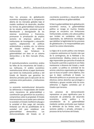 REALIDAD Y REFLEXIÓN   AÑO 8 NO   25   SAN SALVADOR, EL SALVADOR, CENTROAMÉRICA   REVISTA CUATRIMESTRAL   MAYO-AGOSTO 2009




Pero los procesos de globalización                                crecimiento económico y desarrollo social
económica empujados por la competencia                            conlleva problemas de gobernabilidad.
abierta de los mercados globales bajo el
modelo neoliberal de desarrollo, desafían                         Si bien la gobernabilidad de la globalización
las formas de gobernabilidad institucional                        económica avanza, la gobernabilidad
de los estados nación, presionan para la                          política se rezaga en muchos Estados
liberalización y desregulación de los                             porque se encuentra con limitaciones
sistemas económicos y financieros,                                institucionales, sociales y de cultura política
promueven la privatización de amplios                             que inciden en verdaderas crisis de
sectores de empresas públicas e                                   capacidades, las deficiencias tecnológicas
instituciones de investigación y educación                        que debilitan la legitimidad de los procesos
superior, adaptaciones de políticas                               de globalización y la irresponsabilidad para
ambientalistas y sociales, etc. La reforma                        asumir los costos relacionados.
del Estado enfatiza las reformas
institucionales    que     fortalecen    la                       La lógica de la acción política crea tiempos
gobernabilidad con base en un sistema                             y espacios autónomos en función más que
democrático y de libre mercado (Prats,                            de la contingencia, de la fidelidad a los
1998).                                                            acontecimientos (Badiou, 2000), es decir,
                                                                  algo imprevisible que perturba el estado de
El neoinstitucionalismo económico analiza                         la situación y permite a quienes le son fieles
las fallas de los mecanismos del Estado y                         mantenerse a distancia del Estado y medir
sus ineficacias. El análisis económico                            su poder. La política es actividad de los
neoinstitucional afirma el papel dominante                        actores colectivos organizados por la lógica
que tienen las instituciones jurídicas y del                      que no busca el poder como objetivo, sino
Estado de Derecho que garantiza los                               que lo dejan confinado al Estado. La
derechos privados para la ejecución de los                        liberación política es un proceso que vuelve
contratos entre particulares y instituciones                      efectivos ciertos derechos que protegen a
públicas.                                                         individuos y grupos sociales ante los actos
                                                                  arbitrarios o ilegales cometidos por el
La economía neoinstitucional demuestra                            Estado o por terceros.
las deficiencias e incapacidades del Estado
como mecanismo de gobernabilidad y                                Los    procesos     de     democratización
coordinación que garanticen los acuerdos y                        representan un paso significativo para la
compromisos sobre la propiedad. El Estado                         resolución de problemas del desarrollo
intervencionista usa el poder para colonizar                      económico,     social,    político   y    la
la sociedad y el Estado neoliberal subyuga a                      consolidación    de    la    gobernabilidad
la sociedad al libre juego del mercado,                           mediante cambios profundos que implican
limitando con ello las posibilidades de la                        la definición de los límites entre los
sociedad civil para establecer una                                sectores público y privado, principios y
gobernabilidad        democrática.       Las                      procesos de las funciones del Estado.
disfuncionalidades del Estado en el


   66                                                                              UNIVERSIDAD FRANCISCO GAVIDIA (UFG)
 