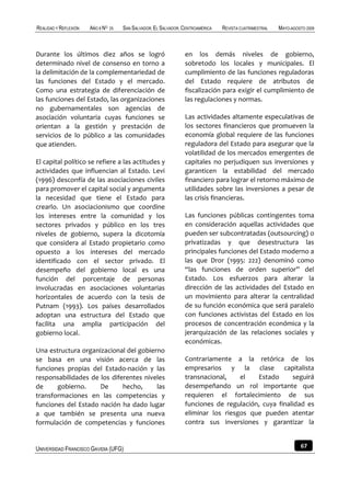 REALIDAD Y REFLEXIÓN   AÑO 8 NO   25   SAN SALVADOR, EL SALVADOR, CENTROAMÉRICA   REVISTA CUATRIMESTRAL   MAYO-AGOSTO 2009



Durante los últimos diez años se logró                            en los demás niveles de gobierno,
determinado nivel de consenso en torno a                          sobretodo los locales y municipales. El
la delimitación de la complementariedad de                        cumplimiento de las funciones reguladoras
las funciones del Estado y el mercado.                            del Estado requiere de atributos de
Como una estrategia de diferenciación de                          fiscalización para exigir el cumplimiento de
las funciones del Estado, las organizaciones                      las regulaciones y normas.
no gubernamentales son agencias de
asociación voluntaria cuyas funciones se                          Las actividades altamente especulativas de
orientan a la gestión y prestación de                             los sectores financieros que promueven la
servicios de lo público a las comunidades                         economía global requiere de las funciones
que atienden.                                                     reguladora del Estado para asegurar que la
                                                                  volatilidad de los mercados emergentes de
El capital político se refiere a las actitudes y                  capitales no perjudiquen sus inversiones y
actividades que influencian al Estado. Levi                       garanticen la estabilidad del mercado
(1996) desconfía de las asociaciones civiles                      financiero para lograr el retorno máximo de
para promover el capital social y argumenta                       utilidades sobre las inversiones a pesar de
la necesidad que tiene el Estado para                             las crisis financieras.
crearlo. Un asociacionismo que coordine
los intereses entre la comunidad y los                            Las funciones públicas contingentes toma
sectores privados y público en los tres                           en consideración aquellas actividades que
niveles de gobierno, supera la dicotomía                          pueden ser subcontratadas (outsourcing) o
que considera al Estado propietario como                          privatizadas y que desestructura las
opuesto a los intereses del mercado                               principales funciones del Estado moderno a
identificado con el sector privado. El                            las que Dror (1995: 222) denominó como
desempeño del gobierno local es una                               “las funciones de orden superior” del
función del porcentaje de personas                                Estado. Los esfuerzos para alterar la
involucradas en asociaciones voluntarias                          dirección de las actividades del Estado en
horizontales de acuerdo con la tesis de                           un movimiento para alterar la centralidad
Putnam (1993). Los países desarrollados                           de su función económica que será paralelo
adoptan una estructura del Estado que                             con funciones activistas del Estado en los
facilita una amplia participación del                             procesos de concentración económica y la
gobierno local.                                                   jerarquización de las relaciones sociales y
                                                                  económicas.
Una estructura organizacional del gobierno
se basa en una visión acerca de las                               Contrariamente a la retórica de los
funciones propias del Estado-nación y las                         empresarios y la clase capitalista
responsabilidades de los diferentes niveles                       transnacional,    el   Estado      seguirá
de     gobierno.     De      hecho,     las                       desempeñando un rol importante que
transformaciones en las competencias y                            requieren el fortalecimiento de sus
funciones del Estado nación ha dado lugar                         funciones de regulación, cuya finalidad es
a que también se presenta una nueva                               eliminar los riesgos que pueden atentar
formulación de competencias y funciones                           contra sus inversiones y garantizar la


UNIVERSIDAD FRANCISCO GAVIDIA (UFG)                                                                                67
 