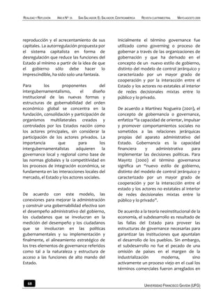 REALIDAD Y REFLEXIÓN   AÑO 8 NO   25   SAN SALVADOR, EL SALVADOR, CENTROAMÉRICA   REVISTA CUATRIMESTRAL   MAYO-AGOSTO 2009




reproducción y el acrecentamiento de sus                          Inicialmente el término governance fue
capitales. La autorregulación propuesta por                       utilizado como governing o proceso de
el sistema capitalista en forma de                                gobernar a través de las organizaciones de
desregulación que reduce las funciones del                        gobernación y que ha derivado en el
Estado al mínimo a partir de la idea de que                       concepto de un nuevo estilo de gobierno,
el gobierno sólo debe hacer lo                                    distinto del modelo de control jerárquico y
imprescindible, ha sido solo una fantasía.                        caracterizado por un mayor grado de
                                                                  cooperación y por la interacción entre el
Para        los     proponentes          del                      Estado y los actores no estatales al interior
intergubernamentalismo,        el    diseño                       de redes decisionales mixtas entre lo
institucional de las nuevas formas y                              público y lo privado.
estructuras de gobernabilidad del orden
económico global se concentra en la                               De acuerdo a Martínez Nogueira (2001), el
fundación, consolidación y participación de                       concepto de gobernancia o governance,
organismos multilaterales creados y                               enfatiza “la capacidad de orientar, impulsar
controlados por los Estados nación como                           y promover comportamientos sociales no
los actores principales, sin considerar la                        sometidos a las relaciones jerárquicas
participación de los actores privados. La                         propias del aparato administrativo del
importancia       que         para        los                     Estado. Gobernancia es la capacidad
intergubernamentalistas     adquieren      la                     financiera      y    administrativa     para
governance local y regional como base de                          implementar las decisiones políticas. Para
las normas globales y la competitividad en                        Mayntz (2000) el término governance
los procesos de integración económica, se                         significa un “nuevo estilo de gobierno,
fundamenta en las interacciones locales del                       distinto del modelo de control jerárquico y
mercado, el Estado y los actores sociales.                        caracterizado por un mayor grado de
                                                                  cooperación y por la interacción entre el
                                                                  estado y los actores no estatales al interior
De acuerdo con este modelo, las                                   de redes decisionales mixtas entre lo
conexiones para mejorar la administración                         público y lo privado”.
y construir una gobernabilidad efectiva son
el desempeño administrativo del gobierno,                         De acuerdo a la teoría neoinstitucional de la
los ciudadanos que se involucran en la                            economía, el subdesarrollo es resultado de
medición del desempeño y los ciudadanos                           las fallas del Estado para proveer las
que se involucran en las políticas                                estructuras de governance necesarias para
gubernamentales y su implementación y                             garantizar las instituciones que apuntalan
finalmente, el alineamiento estratégico de                        el desarrollo de los pueblos. Sin embargo,
los tres elementos de governance referidos                        el subdesarrollo no fue el pecado de una
como tal a la naturaleza y estructura de                          omisión de países en el margen de la
acceso a las funciones de alto mando del                          industrialización       moderna,         sino
Estado.                                                           activamente un proceso viejo en el cual los
                                                                  términos comerciales fueron arreglados en


   68                                                                              UNIVERSIDAD FRANCISCO GAVIDIA (UFG)
 