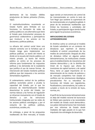 REALIDAD Y REFLEXIÓN   AÑO 8 NO   25   SAN SALVADOR, EL SALVADOR, CENTROAMÉRICA   REVISTA CUATRIMESTRAL   MAYO-AGOSTO 2009



detrimento de los Estados débiles                                 sigue siendo un instrumento de control de
productores de bienes primarios (Portes,                          las transnacionales en contra la tesis de
1997).                                                            Toni Negri que sostiene la supremacía de
                                                                  las transnacionales en el gobierno global. A
El neoinstitucionalismo recomienda un                             pesar de las tendencias neoliberales que
Estado fuerte pero limitado en sus                                limitan las funciones y actividades del
funciones. La formación de redes de                               Estado, su participación sigue siendo fuerte
política pública es una alternativa que tiene                     para regular los procesos económicos.
el Estado para instrumentar procesos de
governance colaborativos y participativos                         IMPLICACIONES DEL ESTADO
que involucre a los actores en las                                LATINOAMERICANO
decisiones y políticas públicas.
                                                                  En América Latina se construyó el modelo
La eficacia del control social tiene una                          de Estado subsidiario en un contexto de
relación estrecha con la fortaleza que el                         dictaduras que reprimen el disenso
Estado tenga para implementar sus                                 mediante el control concentrado de los
políticas públicas. La teoría del interés se                      medios de comunicación. Después de años
divide en la escuela del interés público y el                     de dictadura militar en algunos países
interés privado. La teoría del interés                            latinoamericanos, las instituciones creadas
público se centra en los procesos de                              para el establecimiento de mecanismos del
reforma para fundamentar las respuestas                           sistema democrático y de la distribución
políticas a las demandas de la ciudadanía                         inicial de la riqueza que afecta las
que justifica el uso de nuevas formas de                          inversiones de capital humano y de capital
intervención del Estado mediante políticas                        físico, tiene un papel importante en la
públicas que dan respuesta a los servicios                        determinación de los niveles de pobreza y
demandados al gobierno.                                           de mercado competitivo han estado en
                                                                  conflicto con las orientaciones ideológicas
El ordenamiento vertical de las políticas                         prevalecientes Por su naturaleza las
públicas sectoriales ponen a prueba la                            funciones del Estado son regulatorias,
capacidad del Estado, por lo que los                              fiscalizadoras y sancionadoras, las cuales se
procesos de reterritorialización tienden                          cumplen a través de la emisión de leyes,
desectorizar la acción del Estado. Las                            normas, etc.
normas básicas y las formas de regulación
se refuerzan mutuamente con el Estado de                          El perfil de las burocracias latinoamericanas
Derecho      y     con    las    estructuras                      se aleja del modelo racional de burocracia
institucionales integradas por las redes de                       de Weber para ajustarse a las necesidades
los actores políticos estratégicos y por el                       del modelo de Estado social democrático.
conjunto de las políticas públicas,                               Los países latinoamericanos han transitado
económicas, sociales, etc.                                        por tres reformas de Estado desde
                                                                  mediados del siglo pasado en la que han
Sin embargo, a pesar de las propuestas                            impulsado tres estrategias de desarrollo.
neoliberales de libre mercado, el Estado


UNIVERSIDAD FRANCISCO GAVIDIA (UFG)                                                                                69
 