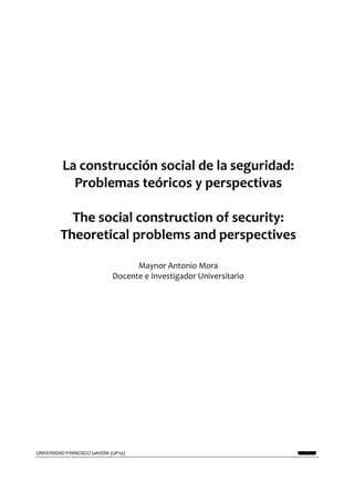 REALIDAD Y REFLEXIÓN   AÑO 8 NO   25   SAN SALVADOR, EL SALVADOR, CENTROAMÉRICA   REVISTA CUATRIMESTRAL   MAYO-AGOSTO 2009




           La construcción social de la seguridad:
             Problemas teóricos y perspectivas

            The social construction of security:
          Theoretical problems and perspectives

                                        Maynor Antonio Mora
                                  Docente e Investigador Universitario




UNIVERSIDAD FRANCISCO GAVIDIA (UFG)                                                                                 7
 