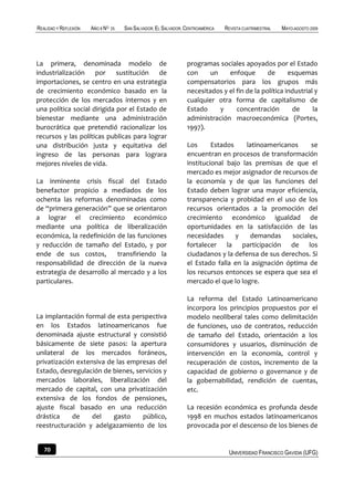REALIDAD Y REFLEXIÓN   AÑO 8 NO   25   SAN SALVADOR, EL SALVADOR, CENTROAMÉRICA   REVISTA CUATRIMESTRAL   MAYO-AGOSTO 2009




La primera, denominada modelo de                                  programas sociales apoyados por el Estado
industrialización por sustitución de                              con     un    enfoque        de      esquemas
importaciones, se centro en una estrategia                        compensatorios para los grupos más
de crecimiento económico basado en la                             necesitados y el fin de la política industrial y
protección de los mercados internos y en                          cualquier otra forma de capitalismo de
una política social dirigida por el Estado de                     Estado     y     concentración        de      la
bienestar mediante una administración                             administración macroeconómica (Portes,
burocrática que pretendió racionalizar los                        1997).
recursos y las políticas publicas para lograr
una distribución justa y equitativa del                           Los      Estados    latinoamericanos      se
ingreso de las personas para lograra                              encuentran en procesos de transformación
mejores niveles de vida.                                          institucional bajo las premisas de que el
                                                                  mercado es mejor asignador de recursos de
La inminente crisis fiscal del Estado                             la economía y de que las funciones del
benefactor propicio a mediados de los                             Estado deben lograr una mayor eficiencia,
ochenta las reformas denominadas como                             transparencia y probidad en el uso de los
de “primera generación” que se orientaron                         recursos orientados a la promoción del
a lograr el crecimiento económico                                 crecimiento económico igualdad de
mediante una política de liberalización                           oportunidades en la satisfacción de las
económica, la redefinición de las funciones                       necesidades      y   demandas      sociales,
y reducción de tamaño del Estado, y por                           fortalecer la participación de los
ende de sus costos,         transfiriendo la                      ciudadanos y la defensa de sus derechos. Si
responsabilidad de dirección de la nueva                          el Estado falla en la asignación óptima de
estrategia de desarrollo al mercado y a los                       los recursos entonces se espera que sea el
particulares.                                                     mercado el que lo logre.

                                                                  La reforma del Estado Latinoamericano
                                                                  incorpora los principios propuestos por el
La implantación formal de esta perspectiva                        modelo neoliberal tales como delimitación
en los Estados latinoamericanos fue                               de funciones, uso de contratos, reducción
denominada ajuste estructural y consistió                         de tamaño del Estado, orientación a los
básicamente de siete pasos: la apertura                           consumidores y usuarios, disminución de
unilateral de los mercados foráneos,                              intervención en la economía, control y
privatización extensiva de las empresas del                       recuperación de costos, incremento de la
Estado, desregulación de bienes, servicios y                      capacidad de gobierno o governance y de
mercados laborales, liberalización del                            la gobernabilidad, rendición de cuentas,
mercado de capital, con una privatización                         etc.
extensiva de los fondos de pensiones,
ajuste fiscal basado en una reducción                             La recesión económica es profunda desde
drástica    de     del    gasto    público,                       1998 en muchos estados latinoamericanos
reestructuración y adelgazamiento de los                          provocada por el descenso de los bienes de


   70                                                                              UNIVERSIDAD FRANCISCO GAVIDIA (UFG)
 