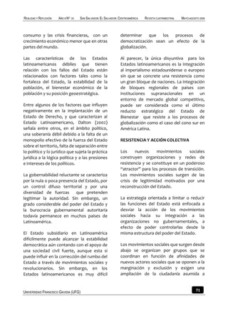 REALIDAD Y REFLEXIÓN   AÑO 8 NO   25   SAN SALVADOR, EL SALVADOR, CENTROAMÉRICA   REVISTA CUATRIMESTRAL   MAYO-AGOSTO 2009



consumo y las crisis financieras, con un                          determinar     que los  procesos  de
crecimiento económico menor que en otras                          democratización sean un efecto de la
partes del mundo.                                                 globalización.

Las características de los Estados                                Al parecer, la única disyuntiva para los
latinoamericanos débiles que tienen                               Estados latinoamericanos es la integración
relación con los fallos del Estado están                          al imperialismo estadounidense o europeo
relacionados con factores tales como la                           sin que se concrete una resistencia como
fortaleza del Estado, la estabilidad de la                        un gran bloque de naciones. La integración
población, el bienestar económico de la                           de bloques regionales de países con
población y su posición geoestratégica.                           instituciones supranacionales en un
                                                                  entorno de mercado global competitivo,
Entre algunos de los factores que influyen                        puede ser considerada como el último
negativamente en la implantación de un                            reducto estratégico del Estado de
Estado de Derecho, y que caracterizan al                          Bienestar que resiste a los procesos de
Estado Latinoamericano, Dalton (2002)                             globalización como el caso del cono sur en
señala entre otros, en el ámbito político,                        América Latina.
una soberanía débil debido a la falta de un
monopolio efectivo de la fuerza del Estado                        RESISTENCIA Y ACCIÓN COLECTIVA
sobre el territorio, falta de separación entre
lo político y lo jurídico que sujeta la práctica                  Los     nuevos     movimientos     sociales
jurídica a la lógica política y a las presiones                   construyen organizaciones y redes de
e intereses de los políticos.                                     resistencia y se constituye en un poderoso
                                                                  “atractor” para los procesos de transición.
La gobernabilidad reluctante se caracteriza                       Los movimientos sociales surgen de las
por la nula o poca presencia del Estado, por                      crisis de legitimidad motivados por una
un control difuso territorial y por una                           reconstrucción del Estado.
diversidad de fuerzas       que pretenden
legitimar la autoridad. Sin embargo, un                           La estrategia orientada a limitar o reducir
grado considerable del poder del Estado y                         las funciones del Estado está enfocada a
la burocracia gubernamental autoritaria                           desviar la acción de los movimientos
todavía permanece en muchos países de                             sociales hacia su integración a las
Latinoamérica.                                                    organizaciones no gubernamentales, a
                                                                  efecto de poder controlarlas desde la
El Estado subsidiario en Latinoamérica                            misma estructura del poder del Estado.
difícilmente puede alcanzar la estabilidad
democrática aún contando con el apoyo de                          Los movimientos sociales que surgen desde
una sociedad civil fuerte, aunque esta si                         abajo se organizan por grupos que se
puede influir en la corrección del rumbo del                      coordinan en función de afinidades de
Estado a través de movimientos sociales y                         nuevos actores sociales que se oponen a la
revolucionarios. Sin embargo, en los                              marginación y exclusión y exigen una
Estados latinoamericanos es muy difícil                           ampliación de la ciudadanía asumida a


UNIVERSIDAD FRANCISCO GAVIDIA (UFG)                                                                                71
 