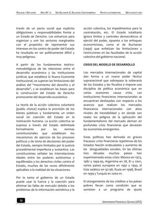 REALIDAD Y REFLEXIÓN   AÑO 8 NO   25   SAN SALVADOR, EL SALVADOR, CENTROAMÉRICA   REVISTA CUATRIMESTRAL   MAYO-AGOSTO 2009




través de un pacto social que explicita                           acción colectiva, los impedimentos para la
obligaciones y responsabilidades frente a                         contratación, etc. El Estado totalitario
un Estado de Derecho. Los esfuerzos para                          ignora límites y controles democráticos al
organizar y unir los sectores marginados                          ejerció del poder, opuesto a los enfoques
con el propósito de representar sus                               economicistas, como el de Buchanan
intereses en los centro de poder del Estado                       (1999) que enfatizan las limitaciones y
ha resultado en ser políticamente difícil y                       restricciones en las facultades de la acción
muy peligroso.                                                    colectiva del gobierno nacional.

A partir de los fundamentos teórico-                              CRISIS DEL MODELO DE DESARROLLO
metodológicos de las relaciones entre el
desarrollo económico y las instituciones                          Los mercados internacionales de capital
jurídicas que establece la Nueva Economía                         dan forma a un nuevo poder fáctico
Institucional, se superan las limitaciones del                    supranacional que sobrepasa la soberanía
análisis del “movimiento del derecho y el                         de los Estados y les fiscaliza e impone una
desarrollo”, y se establecen las bases para                       disciplina de política económica que en
la construcción del Estado de Derecho                             varias ocasiones causa crisis. Las
promovente del desarrollo económico.                              instituciones financieras internacionales se
                                                                  encuentran desfasadas con respecto a los
La teoría de la acción colectiva voluntaria                       avances que realizan los mercados
(public choice) explica la provisión de los                       financieros internacionales con altos
bienes públicos y fundamenta un orden                             niveles de inestabilidad y en donde son
social sin coerción del Estado en la                              reales los peligros de la aplicación del
motivación humana. La acción colectiva se                         fundamentalismo del mercado derivan en
expresa a través del Estado delimitada                            profundas crisis financieras que devastan
formalmente          por      las       normas                    las economías emergentes.
constitucionales que establecen los
mecanismos de ejercicio de los procesos                           Estas políticas han derivado en graves
políticos y de toma de decisiones del poder                       fracasos: crisis financieras repetitivas de los
del Estado, siempre limitados por la justicia                     Estados Nación endeudados y aumento de
procedimental imperfecta y sustantiva. Las                        las desigualdades sociales. En las últimas
constituciones señalan las interrelaciones                        tres décadas muchos países han
ideales entre los poderes autónomos y                             experimentado estas crisis: México en 1973,
equilibrados y los derechos civiles contra el                     1982 y 1994-95, Argentina en 78, 81 y 2001,
Estado, muchas de las veces difícilmente                          varios países europeos en 1992 y 1993, el
aplicables a la realidad de las situaciones.                      Este asiático en 97-98, Rusia en 1998, Brasil
                                                                  en 1999 y Turquía en 2000-01.
Por lo tanto el gobierno de un Estado
puede usar la fuerza y la coerción para                           El otorgamiento de los créditos a los países
eliminar las fallas de mercado debido a los                       pobres llevan como condición que se
problemas de la información asimétrica y la                       sometan a un programa de ajuste


   72                                                                              UNIVERSIDAD FRANCISCO GAVIDIA (UFG)
 