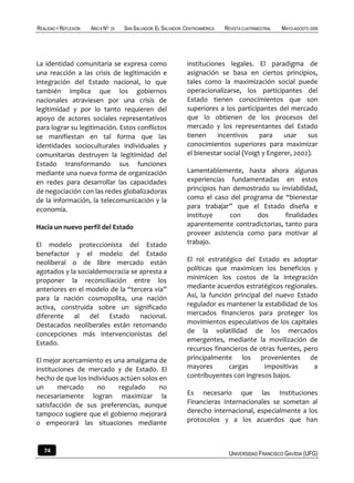 REALIDAD Y REFLEXIÓN   AÑO 8 NO   25   SAN SALVADOR, EL SALVADOR, CENTROAMÉRICA   REVISTA CUATRIMESTRAL   MAYO-AGOSTO 2009




La identidad comunitaria se expresa como                          instituciones legales. El paradigma de
una reacción a las crisis de legitimación e                       asignación se basa en ciertos principios,
integración del Estado nacional, lo que                           tales como la maximización social puede
también implica que los gobiernos                                 operacionalizarse, los participantes del
nacionales atraviesen por una crisis de                           Estado tienen conocimientos que son
legitimidad y por lo tanto requieren del                          superiores a los participantes del mercado
apoyo de actores sociales representativos                         que lo obtienen de los procesos del
para lograr su legitimación. Estos conflictos                     mercado y los representantes del Estado
se manifiestan en tal forma que las                               tienen     incentivos     para    usar    sus
identidades socioculturales individuales y                        conocimientos superiores para maximizar
comunitarias destruyen la legitimidad del                         el bienestar social (Voigt y Engerer, 2002).
Estado transformando sus funciones
mediante una nueva forma de organización                          Lamentablemente, hasta ahora algunas
en redes para desarrollar las capacidades                         experiencias fundamentadas en estos
de negociación con las redes globalizadoras                       principios han demostrado su inviabilidad,
de la información, la telecomunicación y la                       como el caso del programa de “bienestar
economía.                                                         para trabajar” que el Estado diseña e
                                                                  instituye     con     dos      finalidades
Hacia un nuevo perfil del Estado                                  aparentemente contradictorias, tanto para
                                                                  proveer asistencia como para motivar al
El modelo proteccionista del Estado                               trabajo.
benefactor y el modelo del Estado
neoliberal o de libre mercado están                               El rol estratégico del Estado es adoptar
agotados y la socialdemocracia se apresta a                       políticas que maximicen los beneficios y
proponer la reconciliación entre los                              minimicen los costos de la integración
anteriores en el modelo de la “tercera vía”                       mediante acuerdos estratégicos regionales.
para la nación cosmopolita, una nación                            Así, la función principal del nuevo Estado
activa, construida sobre un significado                           regulador es mantener la estabilidad de los
diferente al del Estado nacional.                                 mercados financieros para proteger los
Destacados neoliberales están retomando                           movimientos especulativos de los capitales
concepciones más intervencionistas del                            de la volatilidad de los mercados
Estado.                                                           emergentes, mediante la movilización de
                                                                  recursos financieros de otras fuentes, pero
El mejor acercamiento es una amalgama de                          principalmente los provenientes de
instituciones de mercado y de Estado. El                          mayores       cargas      impositivas     a
hecho de que los individuos actúen solos en                       contribuyentes con ingresos bajos.
un      mercado     no     regulado      no
necesariamente logran maximizar la                                Es necesario que las Instituciones
satisfacción de sus preferencias, aunque                          Financieras Internacionales se sometan al
tampoco sugiere que el gobierno mejorará                          derecho internacional, especialmente a los
o empeorará las situaciones mediante                              protocolos y a los acuerdos que han



   74                                                                              UNIVERSIDAD FRANCISCO GAVIDIA (UFG)
 