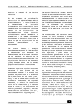 REALIDAD Y REFLEXIÓN   AÑO 8 NO   25   SAN SALVADOR, EL SALVADOR, CENTROAMÉRICA   REVISTA CUATRIMESTRAL   MAYO-AGOSTO 2009



suscripto la mayoría de los Estados                               De acuerdo al estudio de Campos y Nugent
miembros.                                                         (1998), las instituciones relevantes para el
                                                                  crecimiento económico son modificadas
En los procesos de consolidación                                  deliberadamente. Un trabajo posterior de
democrática, "las reglas del juego político                       Campos (1999) sugiere que existe un grupo
se institucionalizan". La institucionalización                    de variables institucionales fundamentales
y      racionalización      de      conceptos                     para la promoción del desarrollo
prevalecientes hasta convertirse en mitos                         económico, entre las que destacan la
racionalizados, son fuentes de la estructura                      calidad de la burocracia y el Estado de
formal de las organizaciones. La                                  Derecho.
institucionalización     puede       prescribir
normativamente ciertas respuestas o                               La administración del desarrollo debe
adaptaciones a las nuevas condiciones                             superar los viejos esquemas y moldes
manteniendo el status quo institucional, a                        creados en torno a la dicotomía entre un
pesar de que las organizaciones no se                             modelo de desarrollo centrado en una
adhieren       perpetuamente         a      las                   economía planificada, propiedad del Estado
instituciones.                                                    y una economía centrada en el mercado y
                                                                  en la privatización de los medios de
Las      nuevas      formas        y     arreglos                 producción. El Estado es uno de los actores
institucionales requieren de características                      sociales que puede promover un desarrollo
y     capacidades      que      absorban      las                 más equitativo y justo. Existe un
incertidumbres de las acciones corrosivas                         reconocimiento generalizado de que un
de los mercados. El mercado en la                                 desarrollo exitoso requiere de un Estado
aplicación de las presiones comerciales y las                     fuerte. El Estado de Derecho de un país es
organizaciones basadas en los miembros                            el creador de un conjunto de incentivos que
(OBM) trabajan juntos por el interés                              inciden en el desarrollo económico a través
propio, la afiliación local y la solidaridad.                     de un marco institucional para el control y
                                                                  la accountability del poder público.
Es en este espacio de lo público en que se
desarrolla la vida pública de las                                 Un Estado democrático aplica con
instituciones políticas y el Estado. Los                          legitimidad el monopolio de la fuerza con
procesos de publificación es la extensión                         una relativa independencia de los intereses
de lo público más allá del Estado (Cunill,                        socioeconómicos de tal forma que facilita y
1997). Es en la esfera pública donde “se                          apoya la participación social y protege el
manifiestan necesidades, se expresan                              ejercicio de los derechos civiles, políticos y
demandas, se produce la construcción                              económicos. En un Estado democrático de
social de las instituciones y se delibera                         Derecho, señala Acuña (1999), “... los
sobre el alcance y las modalidades de                             valores democráticos son mucho más que
relación permisibles, legítimas y eficaces                        procedimientos para acceder al poder" Por
entre el Estado, los mercados y las OSC”,                         lo tanto, no se trata solamente de que el
de acuerdo a Martínez Nogueira (2001).                            Estado regule las actividades del mercado,
                                                                  ni tampoco de que el mercado se libere de



UNIVERSIDAD FRANCISCO GAVIDIA (UFG)                                                                                75
 