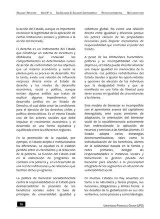 REALIDAD Y REFLEXIÓN   AÑO 8 NO   25   SAN SALVADOR, EL SALVADOR, CENTROAMÉRICA   REVISTA CUATRIMESTRAL   MAYO-AGOSTO 2009




la acción del Estado, aunque es importante                        cobertura global. No existe una relación
reconocer la legitimidad de la aplicación de                      directa entre igualdad y eficiencia porque
ciertas limitaciones sociales y políticas a la                    los pobres carecen de las propiedades
acción del mercado.                                               necesarias para disparar mecanismos de
                                                                  responsabilidad que controlen el poder del
El derecho es un instrumento del Estado                           Estado.
que constituye un sistema de incentivos y
obstáculos       que       encausan       los                     A pesar de las limitaciones burocrático-
comportamientos en determinados cursos                            políticas y su incompatibilidad con los
de acción de conformidad con los objetivos                        objetivos, el Estado puede intentar alcanzar
que un sistema económico y social se                              una mayor igualdad sin menoscabo de la
plantea para su proceso de desarrollo. Por                        eficiencia. Las políticas redistributivas del
lo tanto, existe una relación de influencia                       Estado tienden a igualar las oportunidades
recíproca directa entre el Estado de                              y opciones de elección de los individuos
derecho y los niveles de desarrollo                               que la desigualdad limita y que se
económico, social y político, aunque                              manifiesta en una falta de libertad para
existen algunos análisis que tratan de                            tener acceso en igualdad de circunstancias
explicar algunos impedimentos del                                 a los bienes.
desarrollo jurídico en un Estado de
Derecho, el cual debe crear las condiciones                       Este modelo de bienestar es incompatible
para el ejercicio de los derechos civiles y                       con el apremiante avance del capitalismo
político democráticos. Es el mismo Estado                         desregulado, ante cuyas presiones de
uno de los actores sociales que debe                              adaptación, la orientación del bienestar
impulsar el crecimiento económico y el                            social de la socialdemocracia activamente
desarrollo en una forma equitativa y                              han redireccionado la aplicación de
equilibrada entre las diferentes regiones.                        recursos y servicios a las familias jóvenes. El
                                                                  Estado      adopta      varias     estrategias
En la promoción de la equidad, por                                desmercantilizadoras, tales como la
ejemplo, el Estado acepta e institucionaliza                      individualización de los beneficios, aliento
las diferencias. La equidad es el eslabón                         de la solidaridad basada en la familia y
perdido entre el crecimiento y la reducción                       redes       primarias,       delegar       las
de la pobreza. La función del Estado está                         responsabilidades a instancias locales y
en la elaboración de programas de                                 fomentando la gestión privada del
combate a la pobreza y en el desarrollo de                        bienestar para atender a la precariedad
una red de instituciones y de relaciones que                      integrada de los segmentos en situación de
faciliten dichos programas.                                       vulnerabilidad social.

La política de bienestar socialdemócrata                          En muchos Estados no hay acuerdos en
centra la responsabilidad en el Estado para                       torno a su naturaleza y tareas propias, sus
desmercantilizar la provisión de los                              funciones, obligaciones y límites frente a
beneficios sociales sobre la base de                              los desafíos de la globalización en sus dos
principios de universalidad. igualdad y                           vertientes, como proceso y como ideología.


   76                                                                              UNIVERSIDAD FRANCISCO GAVIDIA (UFG)
 