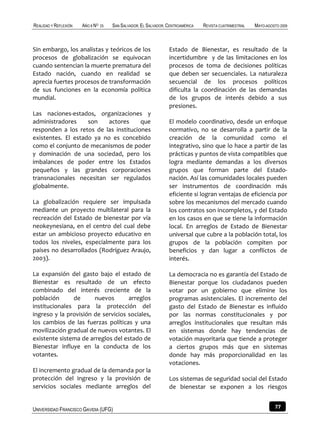 REALIDAD Y REFLEXIÓN   AÑO 8 NO   25   SAN SALVADOR, EL SALVADOR, CENTROAMÉRICA   REVISTA CUATRIMESTRAL   MAYO-AGOSTO 2009



Sin embargo, los analistas y teóricos de los                      Estado de Bienestar, es resultado de la
procesos de globalización se equivocan                            incertidumbre y de las limitaciones en los
cuando sentencian la muerte prematura del                         procesos de toma de decisiones políticas
Estado nación, cuando en realidad se                              que deben ser secuenciales. La naturaleza
aprecia fuertes procesos de transformación                        secuencial de los procesos políticos
de sus funciones en la economía política                          dificulta la coordinación de las demandas
mundial.                                                          de los grupos de interés debido a sus
                                                                  presiones.
Las naciones-estados, organizaciones y
administradores     son    actores     que                        El modelo coordinativo, desde un enfoque
responden a los retos de las instituciones                        normativo, no se desarrolla a partir de la
existentes. El estado ya no es concebido                          creación de la comunidad como el
como el conjunto de mecanismos de poder                           integrativo, sino que lo hace a partir de las
y dominación de una sociedad, pero los                            prácticas y puntos de vista compatibles que
imbalances de poder entre los Estados                             logra mediante demandas a los diversos
pequeños y las grandes corporaciones                              grupos que forman parte del Estado-
transnacionales necesitan ser regulados                           nación. Así las comunidades locales pueden
globalmente.                                                      ser instrumentos de coordinación más
                                                                  eficiente si logran ventajas de eficiencia por
La globalización requiere ser impulsada                           sobre los mecanismos del mercado cuando
mediante un proyecto multilateral para la                         los contratos son incompletos, y del Estado
recreación del Estado de bienestar por vía                        en los casos en que se tiene la información
neokeynesiana, en el centro del cual debe                         local. En arreglos de Estado de Bienestar
estar un ambicioso proyecto educativo en                          universal que cubre a la población total, los
todos los niveles, especialmente para los                         grupos de la población compiten por
países no desarrollados (Rodríguez Araujo,                        beneficios y dan lugar a conflictos de
2003).                                                            interés.

La expansión del gasto bajo el estado de                          La democracia no es garantía del Estado de
Bienestar es resultado de un efecto                               Bienestar porque los ciudadanos pueden
combinado del interés creciente de la                             votar por un gobierno que elimine los
población      de      nuevos       arreglos                      programas asistenciales. El incremento del
institucionales para la protección del                            gasto del Estado de Bienestar es influido
ingreso y la provisión de servicios sociales,                     por las normas constitucionales y por
los cambios de las fuerzas políticas y una                        arreglos institucionales que resultan más
movilización gradual de nuevos votantes. El                       en sistemas donde hay tendencias de
existente sistema de arreglos del estado de                       votación mayoritaria que tiende a proteger
Bienestar influye en la conducta de los                           a ciertos grupos más que en sistemas
votantes.                                                         donde hay más proporcionalidad en las
                                                                  votaciones.
El incremento gradual de la demanda por la
protección del ingreso y la provisión de                          Los sistemas de seguridad social del Estado
servicios sociales mediante arreglos del                          de bienestar se exponen a los riesgos


UNIVERSIDAD FRANCISCO GAVIDIA (UFG)                                                                                77
 