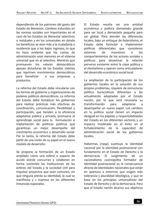 REALIDAD Y REFLEXIÓN   AÑO 8 NO   25   SAN SALVADOR, EL SALVADOR, CENTROAMÉRICA   REVISTA CUATRIMESTRAL   MAYO-AGOSTO 2009



dependiendo de los patrones del gasto del                         El Estado resulta ser una entidad
Estado de Bienestar. Cambios inducidos en                         económica y política demasiado grande
las normas sociales son importantes en el                         para ser local y demasiado pequeña para
caso de los Estados de Bienestar selectivos                       ser global. Para atender las diferencias
o residuales y en los universales en donde                        locales, bajo un enfoque de federalismo, el
los beneficios se atan más a la ciudadanía o                      Estado debe formular e implementar
residencia que a los bajos ingresos, lo que                       políticas diferenciales que consideren
no hace evidente que los costos de                                sistemas      de     incentivos    a     los
administración sean menores en el sistema                         comportamientos de los actores sociales y
universal que en el selectivo. Mientras que                       políticos para desactivar la relación
promueven los valores democráticos                                perversa existente entre la clase política y
apoyan dictaduras de los Estados clientes                         el clientelismo y operen como articuladores
que reprimen movimientos democráticos                             del desarrollo económico social local.
para beneficiar       a sus empresas y
productos.                                                        La ampliación de la participación de los
                                                                  gobiernos locales en la solución de sus
La reforma del Estado debe vincularse con                         propios problemas, requiere de estructuras
las formas de gobierno y organizaciones de                        político burocráticas diferentes a las
poderes públicos democráticos. La reforma                         actualmente adoptadas por el Estado
del Estado debe fortalecer los gobiernos                          nación, por lo que será necesaria su
para realizar prácticas más efectivas de                          transformación     para      adaptarse    a
coordinación, comunicación, flexibilidad y                        desempeñar un nuevo papel. Los cambios
participación, que tienden a la eficiencia                        en la política social tienen un impacto
adaptativa pública y privada, promueve el                         desigual en los papeles y responsabilidades
aprendizaje social para la formulación e                          del Estado en los diferentes sectores y un
implantación de políticas públicas que                            impacto moderado en el éxito en el
garantizan un mejor desempeño del                                 fortalecimiento de la capacidad de
crecimiento económico y desarrollo social.                        administración social de los gobiernos
Por lo tanto, la reforma del Estado debe                          locales.
partir de una visión de su papel en el nuevo
modelo de desarrollo.                                             Habermas (1994) sustituye la identidad
                                                                  nacional por la identidad postnacional con
Se propone la formación de un Estado                              fundamento en el Estado de Derecho y la
ampliado como una esfera o espacio de                             democracia. El surgimiento de un
acción donde concurran y colaboren en                             nacionalismo cosmopolita formador de
forma sostenida las instituciones de las                          identidad postnacional es la consecuencia
esferas del Estado y la sociedad civil para                       directa de identidades nacionales que están
impulsar proyectos que sean comunes, sin                          en apertura a entornos que exigen más
que ninguna pierda su identidad, la cual se                       tolerancia y pluralidad ideológica, y que se
manifiesta y s expresa en las diferentes                          basa en los principios universalistas del
instancias espaciales.                                            Estado de Derecho y de la democracia. Para
                                                                  que el Estado nación alcance sus objetivos



UNIVERSIDAD FRANCISCO GAVIDIA (UFG)                                                                                79
 