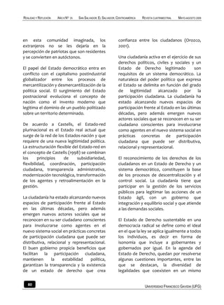 REALIDAD Y REFLEXIÓN   AÑO 8 NO   25   SAN SALVADOR, EL SALVADOR, CENTROAMÉRICA   REVISTA CUATRIMESTRAL   MAYO-AGOSTO 2009




en esta comunidad imaginada, los                                  confianza entre los ciudadanos (Orozco,
extranjeros no se les dejaría en la                               2001).
percepción de patriotas que son residentes
y se convierten en autóctonos.                                    Una ciudadanía activa en el ejercicio de sus
                                                                  derechos políticos, civiles y sociales y un
El papel del Estado democrático entra en                          Estado de Derecho legitimado              son
conflicto con el capitalismo postindustrial                       requisitos de un sistema democrático. La
globalizador entre los procesos de                                naturaleza del poder político que expresa
mercantilización y desmercantilización de la                      el Estado se delimita en función del grado
política social. El surgimiento del Estado                        de     legitimidad    alcanzado     por     la
postnacional evoluciona el concepto de                            participación ciudadana. La ciudadanía ha
nación como el invento moderno que                                estado alcanzando nuevos espacios de
legitima el dominio de un pueblo politizado                       participación frente al Estado en las últimas
sobre un territorio determinado.                                  décadas, pero además emergen nuevos
                                                                  actores sociales que se reconocen en su ser
De acuerdo a Castells, el Estado-red                              ciudadano conscientes para involucrarse
plurinacional es el Estado real actual que                        como agentes en el nuevo sistema social en
surge de la red de los Estados-nación y que                       prácticas concretas de participación
requiere de una nueva legitimidad política.                       ciudadana que puede ser distributiva,
La estructuración flexible del Estado-red en                      relacional y representacional.
el concepto de Castells (1998) se combinan
los      principios   de     subsidiariedad,                      El reconocimiento de los derechos de los
flexibilidad, coordinación, participación                         ciudadanos en un Estado de Derecho y un
ciudadana, transparencia administrativa,                          sistema democrático, constituyen la base
modernización tecnológica, transformación                         de los procesos de descentralización y el
de los agentes y retroalimentación en la                          control social. La ciudadanía tiene que
gestión.                                                          participar en la gestión de los servicios
                                                                  públicos para legitimar las acciones de un
La ciudadanía ha estado alcanzando nuevos                         Estado ágil, con un gobierno que
espacios de participación frente al Estado                        integración y equilibrio social y que atiende
en las últimas décadas, pero además                               a las demandas sociales.
emergen nuevos actores sociales que se
reconocen en su ser ciudadano conscientes                         El Estado de Derecho sustentable en una
para involucrarse como agentes en el                              democracia radical se define como el ideal
nuevo sistema social en prácticas concretas                       en el que la ley se aplica igualmente a todos
de participación ciudadana que puede ser                          los individuos, es decir en forma de
distributiva, relacional y representacional.                      isonomia que incluye a gobernantes y
El buen gobierno propicia beneficios que                          gobernados por igual. En la agenda del
facilitan la participación ciudadana,                             Estado de Derecho, quedan por resolverse
mantienen       la    estabilidad   política,                     algunas cuestiones importantes, entre las
garantizan la transparencia y la existencia                       que se destacan, la diversidad de
de un estado de derecho que crea                                  legalidades que coexisten en un mismo


   80                                                                              UNIVERSIDAD FRANCISCO GAVIDIA (UFG)
 