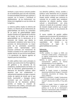 REALIDAD Y REFLEXIÓN   AÑO 8 NO   25   SAN SALVADOR, EL SALVADOR, CENTROAMÉRICA   REVISTA CUATRIMESTRAL   MAYO-AGOSTO 2009



territorio y cuyos marcos comunes pueden                          Los derechos políticos, cívicos, sociales y
ser el fundamento para una más avanzada,                          jurídicos como elementos de un proyecto
la institucionalidad informal que sustituye o                     de vida social se ejercen en el ámbito del
coexiste con la formal y contribuye al                            Estado nación, entidad que conforma la
debilitamiento de las instituciones. Los                          voluntad de un pueblo para establecer
limites de la legalidad no son los mimos de                       elementos de relación pacífica, enlace
lo legítimo.                                                      cultural y entendimiento         con otras
                                                                  culturas. La teoría de la autoridad –cultura
La reforma política implica la reforma del                        de Eckstein (1996) sostiene que el papel
Estado y la reforma de las instituciones de                       dinámico de la cultura en los procesos de
gobernabilidad. De hecho, los contenidos                          cambio político.
de un pacto de gobernabilidad deben
quedar trazados en la agenda de la reforma                        El nuevo modelo de gestión pública
del Estado, de tal forma que vincule la                           requiere que los procesos de formulación e
gobernabilidad con la democracia en la                            implementación de las políticas públicas
transición del Estado, que aliente la                             están estrechamente vinculados con las
participación ciudadana como base de los                          capacidades     del    Estado    y     sus
procesos de democratización. La mayor                             contribuciones     al   logro    de     la
parte de las actividades económicas                               gobernabilidad democrática.
pueden      estar    representadas     como
procesos continuos con transiciones de                            Referencias
Estados a Estados en los cuales los agentes                       BIBLIOGRAFÍA
pueden afectar el curso de las transiciones,                      ACUÑA LLAMAS, F.J. (1999). La CNDH, una
                                                                     institución a medio camino. —Propuesta para
y la aprobación de algunos agentes se
                                                                     su urgente transformación, México, Grupo
requiere para las transiciones.
                                                                     Mandala Editores.
                                                                  BADIOU, A. (2000). “Movimiento social y
El orden político tiene como principios la                           representación     política”,  en    Revista
relación que existe entre los fines legítimos                        Acontecimiento, Nº 19-20, Argentina.
del gobierno y los derechos de los                                BUCHANAN, J.M. (1999). Collected Works of
ciudadanos, establecimiento de límites a la                          James M. Buchanan. Liberty Fund. United
toma de decisiones gubernamentales, la                               States.
relevancia de decisiones políticas sobre                          CAMPOS, N. (1999). Context is Everything:
derechos que son ampliamente y                                       Measuring Institutional Change in Transition
valiosamente aceptados da lugar a mayores                            Economies, documento de trabajo, Rep.
niveles de captura de rentas, por lo que                             Checa, CERGE-EI.
                                                                  CAMPOS, N. y NUGENT, J. (1998). “Instituciones
North, Summerhill y Weingast (2002)
                                                                     y crecimiento ¿Puede el capital humano ser
concluyen que una reducción en la
                                                                     vínculo?”, Revista de la CEPAL, Nº 84, abril,
relevancia de las decisiones políticas                               Chile
permite al Estado la creación de                                  CASTELLS, M. (1998). “¿Hacia el estado red?
compromisos más creíbles, esenciales para                            Globalización económica e instituciones
mantener los derechos políticos.                                     políticas en la era de la información”,
                                                                     Seminario Internacional sobre Sociedade e
                                                                     Reforma do Estado, Brasilia, Mare.


UNIVERSIDAD FRANCISCO GAVIDIA (UFG)                                                                                81
 