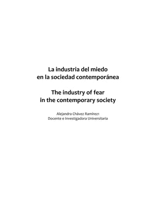 REALIDAD Y REFLEXIÓN    AÑO 8 NO   25   SAN SALVADOR, EL SALVADOR, CENTROAMÉRICA   REVISTA CUATRIMESTRAL   MAYO-AGOSTO 2009




                            La industria del miedo
                       en la sociedad contemporánea

                             The industry of fear
                        in the contemporary society

                                   Alejandra Chávez Ramírez1
                               Docente e Investigadora Universitaria




UNIVERSIDAD FRANCISCO GAVIDIA (UFG)                                                                                 83
 