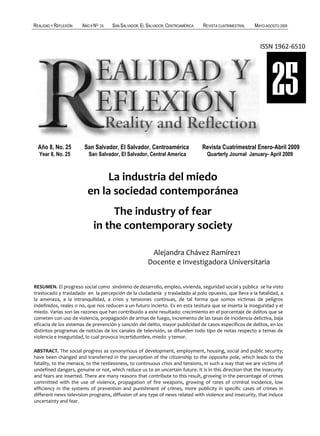 REALIDAD Y REFLEXIÓN   AÑO 8 NO   25   SAN SALVADOR, EL SALVADOR, CENTROAMÉRICA   REVISTA CUATRIMESTRAL   MAYO-AGOSTO 2009



                                                                                                            ISSN 1962-6510




                                                                                                                  25
  Año 8, No. 25         San Salvador, El Salvador, Centroamérica                  Revista Cuatrimestral Enero-Abril 2009
  Year 8, No. 25          San Salvador, El Salvador, Central America               Quarterly Journal January- April 2009



                              La industria del miedo
                         en la sociedad contemporánea
                                 The industry of fear
                            in the contemporary society

                                                         Alejandra Chávez Ramírez1
                                                        Docente e Investigadora Universitaria


RESUMEN. El progreso social como sinónimo de desarrollo, empleo, vivienda, seguridad social y pública se ha visto
trastocado y trasladado en la percepción de la ciudadanía y trasladado al polo opuesto, que lleva a la fatalidad, a
la amenaza, a la intranquilidad, a crisis y tensiones continuas, de tal forma que somos víctimas de peligros
indefinidos, reales o no, que nos reducen a un futuro incierto. Es en esta tesitura que se inserta la inseguridad y el
miedo. Varias son las razones que han contribuido a este resultado: crecimiento en el porcentaje de delitos que se
cometen con uso de violencia, propagación de armas de fuego, incremento de las tasas de incidencia delictiva, baja
eficacia de los sistemas de prevención y sanción del delito, mayor publicidad de casos específicos de delitos, en los
distintos programas de noticias de los canales de televisión, se difunden todo tipo de notas respecto a temas de
violencia e inseguridad, lo cual provoca incertidumbre, miedo y temor.

ABSTRACT. The social progress as synonymous of development, employment, housing, social and public security;
have been changed and transferred in the perception of the citizenship to the opposite pole, which leads to the
fatality, to the menace, to the restlessness, to continuous crisis and tensions, in such a way that we are victims of
undefined dangers, genuine or not, which reduce us to an uncertain future. It is in this direction that the insecurity
and fears are inserted. There are many reasons that contribute to this result, growing in the percentage of crimes
committed with the use of violence, propagation of fire weapons, growing of rates of criminal incidence, low
efficiency in the systems of prevention and punishment of crimes, more publicity in specific cases of crimes in
different news television programs, diffusion of any type of news related with violence and insecurity, that induce
uncertainty and fear.
   84                                                                              UNIVERSIDAD FRANCISCO GAVIDIA (UFG)
 