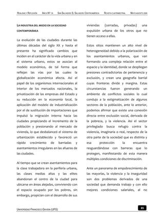 REALIDAD Y REFLEXIÓN      AÑO 8 NO   25    SAN SALVADOR, EL SALVADOR, CENTROAMÉRICA      REVISTA CUATRIMESTRAL    MAYO-AGOSTO 2009



LA INDUSTRIA DEL MIEDO EN LA SOCIEDAD                                 viviendas          (cerradas,         privadas)         una
CONTEMPORÁNEA                                                         expulsión urbana de los otros que no
                                                                      tienen acceso a ellas.
La evolución de las ciudades durante las
últimas décadas del siglo XX y hasta el                               Estos sitios mantienen un alto nivel de
presente       ha      significado         cambios       que          heterogeneidad debido a la polarización de
inciden en el carácter de la vida urbana y en                         los    asentamientos             urbanos,     que       van
el sistema urbano, estos se asocian al                                formando una compleja relación entre el
modelo económico, de tal forma que                                    espacio y la identidad, donde se despliegan
reflejan     las       vías   por         las   cuales     la         presiones contradictorias de pertenencia y
globalización económica afecta. Así el                                exclusión, y crean una geografía barrial
papel de los organismos internacionales al                            cuyas fronteras divide y margina. Estas
interior de los mercados nacionales, la                               circunstancias           fueron       generando          un
privatización de las empresas del Estado y                            ambiente de conflictos sociales lo cual
su reducción en la economía local, la                                 condujo a la estigmatización de algunos
aplicación del modelo de industrialización                            sectores de la población, ante lo anterior,
por el de sustitución de importaciones que                            podemos afirmar que existe una conexión
impulsó la migración interna hacia las                                directa entre exclusión social, derivada de
ciudades propiciando el incremento de la                              la pobreza, y la violencia. Así el sector
población y presionando al mercado de                                 privilegiado         busca       refugio     contra          la
vivienda, lo que desbalanceó el sistema de                            violencia, imaginaria o real, respecto de la
urbanización establecido y favoreció un                               otra parte de la sociedad que es distinta y
rápido      crecimiento              de     barriadas       y         esa             protección           la       encuentra
asentamientos irregulares en las afueras de                           resguardándose             con     barreras      que         lo
las ciudades.                                                         protegen, manifestando de esta manera
                                                                      múltiples condiciones de discriminación.
Al tiempo que se crean asentamientos para
la clase trabajadora en la periferia urbana,                          Ante un panorama de empobrecimiento de
las clases medias altas y las elites                                  las mayorías, la violencia y la inseguridad
abandonan el centro de la ciudad para                                 son dos problemas derivados de una
ubicarse en áreas alejadas, conviviendo con                           sociedad que demanda trabajo y con ello
el espacio ocupado por los pobres, sin                                mejores          condiciones       salariales,     al    no
embargo, propician con el desarrollo de sus



UNIVERSIDAD FRANCISCO GAVIDIA (UFG)                                                                                           85
 