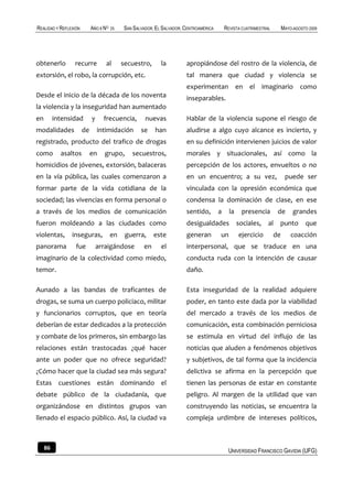 REALIDAD Y REFLEXIÓN        AÑO 8 NO   25   SAN SALVADOR, EL SALVADOR, CENTROAMÉRICA       REVISTA CUATRIMESTRAL        MAYO-AGOSTO 2009




obtenerlo        recurre           al       secuestro,      la         apropiándose del rostro de la violencia, de
extorsión, el robo, la corrupción, etc.                                tal manera que ciudad y violencia se
                                                                       experimentan en el imaginario como
Desde el inicio de la década de los noventa                            inseparables.
la violencia y la inseguridad han aumentado
en        intensidad        y     frecuencia,        nuevas            Hablar de la violencia supone el riesgo de
modalidades            de       intimidación       se    han           aludirse a algo cuyo alcance es incierto, y
registrado, producto del trafico de drogas                             en su definición intervienen juicios de valor
como        asaltos         en    grupo,       secuestros,             morales y situacionales, así como la
homicidios de jóvenes, extorsión, balaceras                            percepción de los actores, envueltos o no
en la vía pública, las cuales comenzaron a                             en un encuentro; a su vez,                        puede ser
formar parte de la vida cotidiana de la                                vinculada con la opresión económica que
sociedad; las vivencias en forma personal o                            condensa la dominación de clase, en ese
a través de los medios de comunicación                                 sentido,        a     la    presencia        de       grandes
fueron moldeando a las ciudades como                                   desigualdades              sociales,    al   punto         que
violentas,      inseguras,             en    guerra,     este          generan         un         ejercicio        de       coacción
panorama          fue           arraigándose        en      el         interpersonal, que se traduce en una
imaginario de la colectividad como miedo,                              conducta ruda con la intención de causar
temor.                                                                 daño.

Aunado a las bandas de traficantes de                                  Esta inseguridad de la realidad adquiere
drogas, se suma un cuerpo policiaco, militar                           poder, en tanto este dada por la viabilidad
y funcionarios corruptos, que en teoría                                del mercado a través de los medios de
deberían de estar dedicados a la protección                            comunicación, esta combinación perniciosa
y combate de los primeros, sin embargo las                             se estimula en virtud del influjo de las
relaciones están trastocadas ¿qué hacer                                noticias que aluden a fenómenos objetivos
ante un poder que no ofrece seguridad?                                 y subjetivos, de tal forma que la incidencia
¿Cómo hacer que la ciudad sea más segura?                              delictiva se afirma en la percepción que
Estas cuestiones están dominando el                                    tienen las personas de estar en constante
debate público de la ciudadanía, que                                   peligro. Al margen de la utilidad que van
organizándose en distintos grupos van                                  construyendo las noticias, se encuentra la
llenado el espacio público. Así, la ciudad va                          compleja urdimbre de intereses políticos,



     86                                                                                     UNIVERSIDAD FRANCISCO GAVIDIA (UFG)
 
