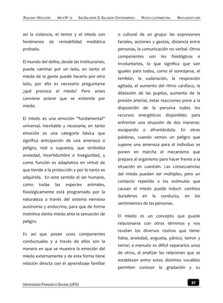 REALIDAD Y REFLEXIÓN     AÑO 8 NO   25   SAN SALVADOR, EL SALVADOR, CENTROAMÉRICA    REVISTA CUATRIMESTRAL      MAYO-AGOSTO 2009



así la violencia, el temor y el miedo son                           o cultural de un grupo: las expresiones
fenómenos          de     rentabilidad        mediática             faciales, acciones y gestos, distancia entre
probada.                                                            personas, la comunicación no verbal. Otros
                                                                    componentes           son     los        fisiológicos      e
El mundo del delito, desde las instituciones,                       involuntarios, lo que significa que son
puede caminar por un lado, en tanto el                              iguales para todos, como el sonrojarse, el
miedo de la gente puede hacerlo por otro                            temblor, la sudoración, la respiración
lado, por ello es necesario preguntarse                             agitada, el aumento del ritmo cardíaco, la
¿qué     provoca        el miedo?          Pero antes               dilatación de las pupilas, aumento de la
conviene aclarar que se entiende por                                presión arterial, estas reacciones pone a la
miedo.                                                              disposición de la persona todos los
                                                                    recursos        energéticos       disponibles         para
El miedo es una emoción “fundamental”
                                                                    enfrentar una situación de dos maneras:
universal, inevitable y necesaria; en tanto
                                                                    escapando         o    afrontándola.          En      otras
emoción es una categoría básica que
                                                                    palabras, cuando vemos un peligro que
significa anticipación de una amenaza o
                                                                    supone una amenaza para el individuo se
peligro, real o supuesta, que simboliza
                                                                    ponen en marcha el mecanismo que
ansiedad, incertidumbre e inseguridad, y
                                                                    prepara al organismo para hacer frente a la
como función es adaptativa en virtud de
                                                                    situación en cuestión. Las consecuencias
que tiende a la protección y por lo tanto es
                                                                    del miedo pueden ser múltiples, pero un
adquirida. En este sentido el ser humano,
                                                                    contacto repetido a los estímulos que
como       todas        las    especies        animales,
                                                                    causan el miedo puede inducir cambios
fisiológicamente está programado por la
                                                                    duraderos        en     la    conducta,          en     los
naturaleza a través del sistema nervioso
                                                                    sentimientos de las personas.
autónomo y endocrino, para que de forma
instintiva sienta miedo ante la sensación de                        El miedo es un concepto que puede
peligro.                                                            relacionarse con otros términos y nos
                                                                    revelan los diversos rostros que tiene:
Es así que posee unos componentes
                                                                    fobia, ansiedad, angustia, pánico, temor y
conductuales y a través de ellos son la
                                                                    terror; a menudo es difícil separarlos unos
manera en que se muestra la emoción del
                                                                    de otros, al analizar las relaciones que se
miedo externamente y de esta forma tiene
                                                                    establecen entre estos distintos vocablos
relación directa con el aprendizaje familiar
                                                                    permiten conocer la gradación y su


UNIVERSIDAD FRANCISCO GAVIDIA (UFG)                                                                                       87
 