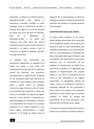 REALIDAD Y REFLEXIÓN   AÑO 8 NO   25   SAN SALVADOR, EL SALVADOR, CENTROAMÉRICA    REVISTA CUATRIMESTRAL   MAYO-AGOSTO 2009




matización. La fobia es un miedo intenso y                        esquema de la supervivencia, el terror lo
desproporcionado              ante       objetos        o         sobrepasa, aparece cuando ha superado los
situaciones concretas, también se suele                           controles del cerebro y no puede pensarse
catalogar como un sentimiento de odio o                           racionalmente.
rechazo hacia algo. Es una forma especial
de miedo que no es útil para el individuo,                        CONSTRUCCIÓN SOCIAL DEL MIEDO

pues         no        es         adaptativo:         es
                                                                  El miedo, como temática, no es nuevo,
desproporcionado            o     no     existe      una
                                                                  desde tiempos ancestrales se ha conectado
amenaza real, está fuera del control
                                                                  con las prácticas rituales y las creencias, de
voluntario, provoca que se trate de evitar la
                                                                  manera tal que se crean mecanismos que
situación o el objeto temido o por el
                                                                  supeditan al individuo a una comunidad, en
contrario, se soporte el malestar y persista
                                                                  tanto se crea pertenencia e identidad, por
a lo largo del tiempo.
                                                                  ello, no se puede decir que el miedo es solo

La        ansiedad     esta       relacionada        con          un dispositivo de supervivencia, sino que se

sensaciones angustiosas. La angustia es el                        relaciona       con      el   crecimiento     de     las

miedo       sin   saber     a     qué,    estos      dos          ciudades. En consecuencia el miedo es un

componentes forman parte de la respuesta                          sentimiento asociado a la inseguridad, que

normal       del individuo, con reacciones                        propicia la fragmentación del espacio

necesarias para la supervivencia. El pánico                       público y con ello la convivencia de los

es una sensación súbita que aterroriza al                         sitios se han trasladado a los lugares

individuo sin razón alguna, tiene síntomas                        comerciales. La variabilidad cultural del

físicos y puede ocurrir en cualquier                              miedo, como un sentimiento colectivo e

momento o lugar sin previo aviso. El temor                        individual, depende de una comunidad a

es la sensación de inquietud y miedo que                          otra y varía con las épocas y los contextos

suscita la necesidad de alejarse de alguna                        históricos; en este sentido, que un hombre

persona o cosa, evitarla o rechazarla por                         confiese        su     miedo      es     prueba     del

suponerla peligrosa o perjudicial. Y el terror                    acatamiento de las leyes del grupo y por

es el sentimiento del miedo en su máxima                          tanto persona inofensiva (Lutz, 1999).

expresión, es el miedo específico a que
                                                                  La historia cultural del miedo tiene relación
ocurra algún acontecimiento o acción
                                                                  directa con el análisis de eventos históricos
funestos. Si el miedo se define como el


     88                                                                                UNIVERSIDAD FRANCISCO GAVIDIA (UFG)
 