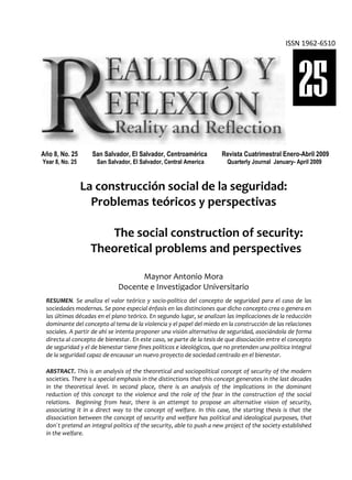 REALIDAD Y REFLEXIÓN    AÑO 8 NO   25    SAN SALVADOR, EL SALVADOR, CENTROAMÉRICA   REVISTA CUATRIMESTRAL   MAYO-AGOSTO 2009

                                                                                                              ISSN 1962-6510




                                                                                                                    25
  Año 8, No. 25          San Salvador, El Salvador, Centroamérica                   Revista Cuatrimestral Enero-Abril 2009
  Year 8, No. 25          San Salvador, El Salvador, Central America                 Quarterly Journal January- April 2009



                       La construcción social de la seguridad:
                         Problemas teóricos y perspectivas

                           The social construction of security:
                        Theoretical problems and perspectives

                                              Maynor Antonio Mora
                                        Docente e Investigador Universitario
    RESUMEN. Se analiza el valor teórico y socio-político del concepto de seguridad para el caso de las
    sociedades modernas. Se pone especial énfasis en las distinciones que dicho concepto crea o genera en
    las últimas décadas en el plano teórico. En segundo lugar, se analizan las implicaciones de la reducción
    dominante del concepto al tema de la violencia y el papel del miedo en la construcción de las relaciones
    sociales. A partir de ahí se intenta proponer una visión alternativa de seguridad, asociándola de forma
    directa al concepto de bienestar. En este caso, se parte de la tesis de que disociación entre el concepto
    de seguridad y el de bienestar tiene fines políticos e ideológicos, que no pretenden una política integral
    de la seguridad capaz de encausar un nuevo proyecto de sociedad centrado en el bienestar.

    ABSTRACT. This is an analysis of the theoretical and sociopolitical concept of security of the modern
    societies. There is a special emphasis in the distinctions that this concept generates in the last decades
    in the theoretical level. In second place, there is an analysis of the implications in the dominant
    reduction of this concept to the violence and the role of the fear in the construction of the social
    relations. Beginning from hear, there is an attempt to propose an alternative vision of security,
    associating it in a direct way to the concept of welfare. In this case, the starting thesis is that the
    dissociation between the concept of security and welfare has political and ideological purposes, that
    don´t pretend an integral politics of the security, able to push a new project of the society established
    in the welfare.

UNIVERSIDAD FRANCISCO GAVIDIA (UFG)                                                                                   9
 