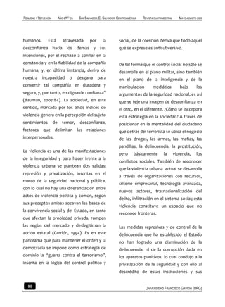 REALIDAD Y REFLEXIÓN        AÑO 8 NO   25   SAN SALVADOR, EL SALVADOR, CENTROAMÉRICA   REVISTA CUATRIMESTRAL      MAYO-AGOSTO 2009




humanos.         Está          atravesada          por      la         social, de la coerción deriva que todo aquel
desconfianza hacia los demás y sus                                     que se exprese es antisubversivo.
intenciones, por el rechazo a confiar en la
constancia y en la fiabilidad de la compañía                           De tal forma que el control social no sólo se
humana, y, en última instancia, deriva de                              desarrolla en el plano militar, sino también
nuestra      incapacidad               o    desgana      para          en el plano de la inteligencia y de la
convertir tal compañía en duradera y                                   manipulación           mediática           bajo        los
segura, y, por tanto, en digna de confianza”                           argumentos de la seguridad nacional, es así
(Bauman, 2007:84). La sociedad, en este                                que se teje una imagen de desconfianza en
sentido, marcada por los altos índices de                              el otro, en el diferente. ¿Cómo se incorpora
violencia genera en la percepción del sujeto                           esta estrategia en la sociedad? A través de
sentimientos           de      temor,        desconfianza,             posicionar en la mentalidad del ciudadano
factores      que      delimitan las             relaciones            que detrás del terrorista se ubica el negocio
interpersonales.                                                       de las drogas, las armas, las mafias, las
                                                                       pandillas, la delincuencia, la prostitución,
La violencia es una de las manifestaciones
                                                                       pero       básicamente        la        violencia,     los
de la inseguridad y para hacer frente a la
                                                                       conflictos sociales, También de reconocer
violencia urbana se plantean dos salidas:
                                                                       que la violencia urbana actual se desarrolla
represión y privatización, inscritas en el
                                                                       a través de organizaciones con recursos,
marco de la seguridad nacional y pública,
                                                                       criterio empresarial, tecnología avanzada,
con lo cual no hay una diferenciación entre
                                                                       nuevos actores, trasnacionalización del
actos de violencia política y común, según
                                                                       delito, infiltración en el sistema social; esta
sus preceptos ambas socavan las bases de
                                                                       violencia constituye un espacio que no
la convivencia social y del Estado, en tanto
                                                                       reconoce fronteras.
que afectan la propiedad privada, rompen
las reglas del mercado y deslegitiman la                               Las medidas represivas y de control de la
acción estatal (Carrión, 1994). Es en este                             delincuencia que ha establecido el Estado
panorama que para mantener el orden y la                               no han logrado una disminución de la
democracia se impone como estrategia de                                delincuencia, ni de la corrupción dada en
dominio la “guerra contra el terrorismo”,                              los aparatos punitivos, lo cual condujo a la
inscrita en la lógica del control político y                           privatización de la seguridad y con ello al
                                                                       descrédito de estas instituciones y sus


   90                                                                                   UNIVERSIDAD FRANCISCO GAVIDIA (UFG)
 