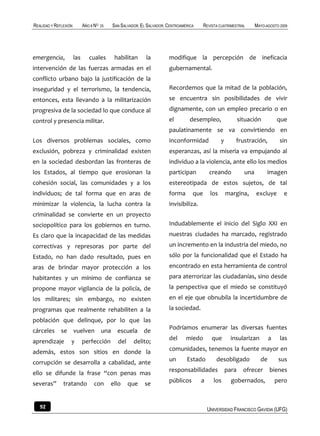 REALIDAD Y REFLEXIÓN         AÑO 8 NO   25    SAN SALVADOR, EL SALVADOR, CENTROAMÉRICA     REVISTA CUATRIMESTRAL       MAYO-AGOSTO 2009




emergencia,            las      cuales         habilitan      la         modifique la percepción de ineficacia
intervención de las fuerzas armadas en el                                gubernamental.
conflicto urbano bajo la justificación de la
inseguridad y el terrorismo, la tendencia,                               Recordemos que la mitad de la población,
entonces, esta llevando a la militarización                              se encuentra sin posibilidades de vivir
progresiva de la sociedad lo que conduce al                              dignamente, con un empleo precario o en
control y presencia militar.                                             el         desempleo,                 situación          que
                                                                         paulatinamente se va convirtiendo en
Los diversos problemas sociales, como                                    inconformidad              y       frustración,           sin
exclusión, pobreza y criminalidad existen                                esperanzas, así la miseria va empujando al
en la sociedad desbordan las fronteras de                                individuo a la violencia, ante ello los medios
los Estados, al tiempo que erosionan la                                  participan           creando            una         imagen
cohesión social, las comunidades y a los                                 estereotipada de estos sujetos, de tal
individuos; de tal forma que en aras de                                  forma       que      los       margina,       excluye       e
minimizar la violencia, la lucha contra la                               invisibiliza.
criminalidad se convierte en un proyecto
sociopolítico para los gobiernos en turno.                               Indudablemente el inicio del Siglo XXI en
Es claro que la incapacidad de las medidas                               nuestras ciudades ha marcado, registrado
correctivas y represoras por parte del                                   un incremento en la industria del miedo, no
Estado, no han dado resultado, pues en                                   sólo por la funcionalidad que el Estado ha
aras de brindar mayor protección a los                                   encontrado en esta herramienta de control
habitantes y un mínimo de confianza se                                   para aterrorizar las ciudadanías, sino desde
propone mayor vigilancia de la policía, de                               la perspectiva que el miedo se constituyó
los militares; sin embargo, no existen                                   en el eje que obnubila la incertidumbre de
programas que realmente rehabiliten a la                                 la sociedad.
población que delinque, por lo que las
                                                                         Podríamos enumerar las diversas fuentes
cárceles      se       vuelven          una     escuela      de
                                                                         del      miedo        que        insularizan         a    las
aprendizaje        y         perfección         del     delito;
además, estos son sitios en donde la                                     comunidades, tenemos la fuente mayor en

corrupción se desarrolla a cabalidad, ante                               un       Estado         desobligado             de        sus
                                                                         responsabilidades              para     ofrecer      bienes
ello se difunde la frase “con penas mas
severas”       tratando           con        ello     que    se          públicos        a      los       gobernados,             pero



   92                                                                                        UNIVERSIDAD FRANCISCO GAVIDIA (UFG)
 