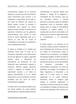 REALIDAD Y REFLEXIÓN     AÑO 8 NO   25    SAN SALVADOR, EL SALVADOR, CENTROAMÉRICA        REVISTA CUATRIMESTRAL      MAYO-AGOSTO 2009



excesivamente cargado de un nutriente                                convirtiéndose en espacios ideales para
represivo y coactivo que hace del miedo la                           delinquir o refugio de la indigencia y
mejor herramienta para encerrar a los                                criminalidad son tres factores, cada uno
ciudadanos y ahuyentarlos de las calles, y                           con      naturaleza            distinta        y    solución
por ende, los destierra del espacio en                               particular, se perciben, desde la ciudadanía
donde puedan re-crear la protesta o                                  angustiada, como un detonante súbito,
movilización para reponer sus bienes                                 porque pone en riesgo la transitabilidad
públicos; emana también el miedo por los                             ciudadana,            el    espacio          público    y     la
operativos insistentes que los gobiernos                             reproducción social de la comunidad, en la
instrumentalizan para centrar su lucha                               medida que se cancela un lugar idóneo para
contra el crimen organizado, pero en su                              la     re-socialización           y     el      intercambio
esencia      va        más   allá        de   acotar      la         subjetivo.
criminalidad, es encarcelar a la ciudadanía o
crear ciudadanías del miedo.                                         El miedo aparece y se posiciona en las
                                                                     relaciones sociales, donde la mediación no
El miedo es rentable en la medida que                                está vehiculizada por el discurso, sino por
empresas lucran bajo el techo de la                                  los medios de comunicación, donde lo
corrupción, impunidad y alta delincuencia,                           referencial es el escenario y uso obligado
de ahí que agencias de seguro, seguridad                             del lenguaje cotidiano. El delito, el asalto, la
privada,       venta         y       distribución        de          muerte, los robos, el crack económico, la
herramientas           de    protección         de     casa          devaluación del peso, la crisis del petróleo,
habitación, para automóviles, negocios y                             los        alimentos               inaccesibles,            las
empresas, obtienen jugosas ganancias                                 enfermedades emergentes, los cierres de
cuando la angustia se apodera de la                                  hospitales, las huelgas y los despidos, los
subjetividad colectiva y el miedo no                                 flujos migratorios, el desempleo y los
aparece personificado ni en un objeto                                saldos de la lucha contra el crimen
amenazante, sino en el ambiente o entorno                            organizado,            es    un       cuadro       dantesco,
inmediato que nos nutre de temor,                                    lancaniano,           donde        el   desgarro         gana
incertidumbre y fragilidad.                                          espacio,        la      semiótica       engrandece            lo
                                                                     inhumano, lo ilícito transita por los medios
El miedo está en los espacios públicos que                           y el ciudadano, el trabajo, los derechos que
son bienes públicos de acceso abierto,                               tenemos de seguridad y libre tránsito, son
abandonado por la gestión gubernamental,


UNIVERSIDAD FRANCISCO GAVIDIA (UFG)                                                                                           93
 