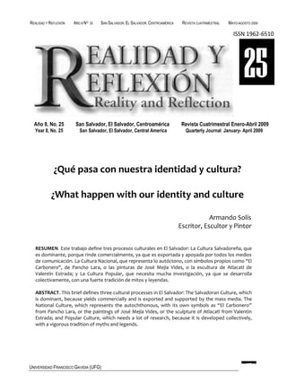 REALIDAD Y REFLEXIÓN   AÑO 8 NO   25   SAN SALVADOR, EL SALVADOR, CENTROAMÉRICA    REVISTA CUATRIMESTRAL   MAYO-AGOSTO 2009

                                                                                                             ISSN 1962-6510




                                                                                                                   25
  Año 8, No. 25         San Salvador, El Salvador, Centroamérica                   Revista Cuatrimestral Enero-Abril 2009
  Year 8, No. 25          San Salvador, El Salvador, Central America                Quarterly Journal January- April 2009




             ¿Qué pasa con nuestra identidad y cultura?

            ¿What happen with our identity and culture

                                                                                              Armando Solís
                                                                                  Escritor, Escultor y Pintor


   RESUMEN. Este trabajo define tres procesos culturales en El Salvador: La Cultura Salvadoreña, que
   es dominante, porque rinde comercialmente, ya que es exportada y apoyada por todos los medios
   de comunicación. La Cultura Nacional, que representa lo autóctono, con símbolos propios como "El
   Carbonero", de Pancho Lara, o las pinturas de José Mejía Vides, o la escultura de Atlacatl de
   Valentín Estrada; y La Cultura Popular, que necesita mucha investigación, ya que se desarrolla
   colectivamente, con una fuerte tradición de mitos y leyendas.

   ABSTRACT. This brief defines three cultural processes in El Salvador: The Salvadoran Culture, which
   is dominant, because yields commercially and is exported and supported by the mass media. The
   National Culture, which represents the autochthonous, with its own symbols as “El Carbonero”
   from Pancho Lara, or the paintings of José Mejía Vides, or the sculpture of Atlacatl from Valentin
   Estrada; and Popular Culture, which needs a lot of research, because it is developed collectively,
   with a vigorous tradition of myths and legends.




UNIVERSIDAD FRANCISCO GAVIDIA (UFG)                                                                                 97
 